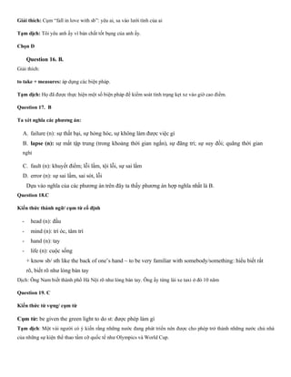 Giải thích: Cụm “fall in love with sb”: yêu ai, sa vào lưới tình của ai
Tạm dịch: Tôi yêu anh ấy vì bản chất tốt bụng của anh ấy.
Chọn D
Question 16. B.
Giải thích:
to take + measures: áp dụng các biện pháp.
Tạm dịch: Họ đã được thực hiện một số biện pháp để kiểm soát tình trạng kẹt xe vào giờ cao điểm.
Question 17. B
Ta xét nghĩa các phương án:
A. failure (n): sự thất bại, sự hỏng hóc, sự không làm được việc gì
B. lapse (n): sự mất tập trung (trong khoảng thời gian ngắn), sự đãng trí; sự suy đồi; quãng thời gian
nghỉ
C. fault (n): khuyết điểm; lỗi lầm, tội lỗi, sự sai lầm
D. error (n): sự sai lầm, sai sót, lỗi
Dựa vào nghĩa của các phương án trên đây ta thấy phương án hợp nghĩa nhất là B.
Question 18.C
Kiến thức thành ngữ/ cụm từ cố định
- head (n): đầu
- mind (n): trí óc, tâm trí
- hand (n): tay
- life (n): cuộc sống
+ know sb/ sth like the back of one’s hand ~ to be very familiar with somebody/something: hiểu biết rất
rõ, biết rõ như lòng bàn tay
Dịch: Ông Nam biết thành phổ Hà Nội rõ như lòng bàn tay. Ông ấy từng lái xe taxi ở đó 10 năm
Question 19. C
Kiến thức từ vựng/ cụm từ
Cụm từ: be given the green light to do st: được phép làm gì
Tạm dịch: Một vài người có ý kiến rằng những nước đang phát triển nên được cho phép trở thành những nước chủ nhà
của những sự kiện thể thao tầm cỡ quốc tế như Olympics và World Cup.
 
