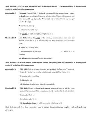 Mark the letter A, B, C, or D on your answer sheet to indicate the word(s) CLOSEST in meaning to the underlined
word(s) in each of the following questions.
Question 20. C Giải thích: Around 150 B.C. the Greek astronomer Hipparchus developed a system
to classify stars according to brightness. (Khoảng năm 150 trước Công nguyên, nhà
thiên văn học Hy Lạp Hipparchus đã phát triển một hệ thống để phân loại các ngôi
sao theo độ sáng.)
A. record (v.): ghi chép B. shine (v.): tỏa
C. categorize (v.): phân loại D. diversify (v.):
Vậy classify có nghĩa tương đồng với phương án C.
Question 21. D Giải thích: Before the advent of the railways, communications were slow and
difficult. (Trước khi có sự ra đời của đường sắt, thông tin liên lạc rất chậm và khó
khăn.)
A. import (n.): sự nhập khẩu B. disappearance
C. introduction (n.): sự giới thiệu D. arrival (n.): sự
xuất hiện
Vậy advent có nghĩa tương đồng với phương án D.
Mark the letter A, B, C, or D on your answer sheet to indicate the word(s) OPPOSITE in meaning to the underlined
word(s) in each of the following questions.
Question 22. B Giải thích: Unless the two signatures are identical, the bank won’t honor the
check. (Trừ khi hai chữ ký giống hệt nhau, ngân hàng sẽ không chi trả séc.)
A. genuine (adj.): chính hiệu B. different (ad
C. fake (adj.): giả D. similar
Vậy identical có nghĩa tương phản với phương án B.
Question 23. D Giải thích: She’s a bit down in the dumps because she’s got to take her exam
again. (Cô ấy cảm thấy không vui một chút vì cô ấy phải làm bài thi một lần nữa.)
A. sad (adj.): buồn bã B. embarra
C. confident (adj.): tự tin D. happy (adj.)
Vậy down in the dumps có nghĩa tương phản với phương án D.
Mark the letter A, B, C, or D on your answer sheet to indicate the option that best completes each of the following
exchanges.
 