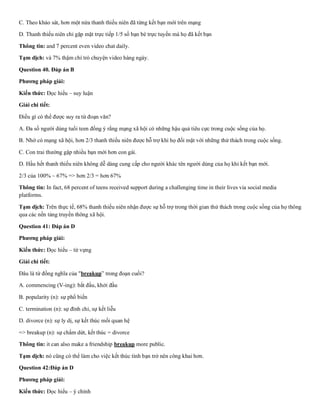 C. Theo khảo sát, hơn một nửa thanh thiếu niên đã từng kết bạn mới trên mạng
D. Thanh thiếu niên chỉ gặp mặt trực tiếp 1/5 số bạn bè trực tuyến mà họ đã kết bạn
Thông tin: and 7 percent even video chat daily.
Tạm dịch: và 7% thậm chí trò chuyện video hàng ngày.
Question 40. Đáp án B
Phương pháp giải:
Kiến thức: Đọc hiểu – suy luận
Giải chi tiết:
Điều gì có thể được suy ra từ đoạn văn?
A. Đa số người dùng tuổi teen đồng ý rằng mạng xã hội có những hậu quả tiêu cực trong cuộc sống của họ.
B. Nhờ có mạng xã hội, hơn 2/3 thanh thiếu niên được hỗ trợ khi họ đối mặt với những thử thách trong cuộc sống.
C. Con trai thường gặp nhiều bạn mới hơn con gái.
D. Hầu hết thanh thiếu niên không dễ dàng cung cấp cho người khác tên người dùng của họ khi kết bạn mới.
2/3 của 100% ~ 67% => hơn 2/3 = hơn 67%
Thông tin: In fact, 68 percent of teens received support during a challenging time in their lives via social media
platforms.
Tạm dịch: Trên thực tế, 68% thanh thiếu niên nhận được sự hỗ trợ trong thời gian thử thách trong cuộc sống của họ thông
qua các nền tảng truyền thông xã hội.
Question 41: Đáp án D
Phương pháp giải:
Kiến thức: Đọc hiểu – từ vựng
Giải chi tiết:
Đâu là từ đồng nghĩa của "breakup” trong đoạn cuối?
A. commencing (V-ing): bắt đầu, khởi đầu
B. popularity (n): sự phổ biến
C. termination (n): sự đình chỉ, sự kết liễu
D. divorce (n): sự ly dị, sự kết thúc mối quan hệ
=> breakup (n): sự chấm dứt, kết thúc = divorce
Thông tin: it can also make a friendship breakup more public.
Tạm dịch: nó cũng có thể làm cho việc kết thúc tình bạn trở nên công khai hơn.
Question 42:Đáp án D
Phương pháp giải:
Kiến thức: Đọc hiểu – ý chính
 