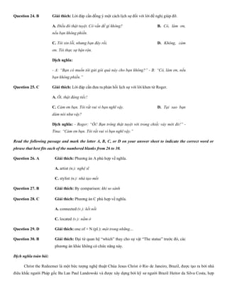 Question 24. B Giải thích: Lời đáp cần đồng ý một cách lịch sự đối với lời đề nghị giúp đỡ.
A. Điều đó thật tuyệt. Có vấn đề gì không? B. Có, làm ơn,
nếu bạn không phiền.
C. Tôi xin lỗi, nhưng bạn đây rồi. D. Không, cảm
ơn. Tôi thực sự bận rộn.
Dịch nghĩa:
- A: “Bạn có muốn tôi gửi gói quà này cho bạn không?” - B: “Có, làm ơn, nếu
bạn không phiền.”
Question 25. C Giải thích: Lời đáp cần đưa ra phản hồi lịch sự với lời khen từ Roger.
A. Ôi, thật đáng tiếc! B. Tôi e l
C. Cảm ơn bạn. Tôi rất vui vì bạn nghĩ vậy. D. Tại sao bạn
dám nói như vậy?
Dịch nghĩa: - Roger: “Ôi! Bạn trông thật tuyệt vời trong chiếc váy mới đó!” -
Tina: “Cảm ơn bạn. Tôi rất vui vì bạn nghĩ vậy.”
Read the following passage and mark the letter A, B, C, or D on your answer sheet to indicate the correct word or
phrase that best fits each of the numbered blanks from 26 to 30.
Question 26. A Giải thích: Phương án A phù hợp về nghĩa.
A. artist (n.): nghệ sĩ B. guita
C. stylist (n.): nhà tạo mốt D. scientist (
Question 27. B Giải thích: By comparison: khi so sánh
Question 28. C Giải thích: Phương án C phù hợp về nghĩa.
A. connected (v.): kết nối B. scratched
C. located (v.): nằm ở D. poin
Question 29. D Giải thích: one of + N (pl.): một trong những…
Question 30. B Giải thích: Đại từ quan hệ “which” thay cho sự vật “The statue” trước đó, các
phương án khác không có chức năng này.
Dịch nghĩa toàn bài:
Christ the Redeemer là một bức tượng nghệ thuật Chúa Jesus Christ ở Rio de Janeiro, Brazil, được tạo ra bởi nhà
điêu khắc người Pháp gốc Ba Lan Paul Landowski và được xây dựng bởi kỹ sư người Brazil Heitor da Silva Costa, hợp
 