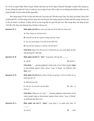 tác với kỹ sư người Pháp Albert Caquot. Khuôn mặt được tạo ra bởi nghệ sĩ Rumani Gheorghe Leonida. Bức tượng cao
30 mét, không bao gồm bệ 8 mét và cánh tay của nó rộng 28 mét. Để so sánh, nó cao khoảng hai phần ba chiều cao của
tượng Nữ thần Tự do từ chân đế đến ngọn đuốc.
Bức tượng nặng 635 tấn và nằm trên đỉnh núi Corcovado dài 700 mét trong Công viên Quốc gia Rừng Tijuca nhìn
ra thành phố Rio. Là biểu tượng của Kitô giáo trên toàn thế giới, bức tượng cũng đã trở thành một biểu tượng văn hóa của
cả Rio de Janeiro và Brazil, và được liệt kê là một trong Bảy kỳ quan thế giới mới. Bức tượng được xây dựng từ năm
1922 đến 1931 được làm bằng bê tông cốt thép và đá xte-atit.
Question 31. C Dịch nghĩa câu hỏi:Lựa chọn nào làm tiêu đề tốt nhất cho đoạn văn?
A. Chức năng của văn hóa là gì?
B. Làm thế nào để mọi người sử dụng văn hóa riêng?
C. Tại sao sự đa dạng về văn hóa là một điều tốt?
D. Làm thế nào chúng ta có thể học hỏi lẫn nhau?
Giải thích: Đoạn văn chủ yếu nói về mặt tích cực của sự đa dạng văn hóa
nên phương án C phù hợp.
Question 32. B Dịch nghĩa câu hỏi:Từ “their” trong đoạn 2 đề cập đến ______.
A. cấp độ B. người ta C. ngư
Giải thích: “…, passing judgment could reach a level where people begin
to discriminate against others whose “ways of being” are different than
their own”
Question 33. D Dịch nghĩa câu hỏi:Điều gì được đề cập trong đoạn 1 là lý do chính cho sự
phân biệt đối xử?
A. đánh giá mọi thứ B. đắm
C. tiếp xúc với một nền văn hóa khác D. đưa ra
phán xét
Giải thích: Thông tin có ở câu: “…, passing judgment could reach a level
where people begin to discriminate against others whose “ways of being”
are different than their own”
Question 34. A Dịch nghĩa câu hỏi:Từ “dispel” trong đoạn 3 có nghĩa gần nhất với
______.
A. loại bỏ B. chứa
 