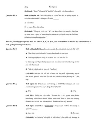 đựng C. nhận ra D. thảo luậ
Giải thích: “dispel” có nghĩa là “loại bỏ”, gần nghĩa với phương án A.
Question 35. A Dịch nghĩa câu hỏi:Trước khi chúng ta có thể học hỏi từ những người từ
các nền văn hóa khác, chúng ta cần phải ______.
A. hiểu nhau
C. có quan điểm khác nhau D. hình thà
Giải thích: Thông tin có ở câu: “We can learn from one another, but first
we must have a level of understanding about each other in order to facilitate
collaboration and cooperation.”
Read the following passage and mark the letter A, B, C, or D on your answer sheet to indicate the correct answer to
each of the questions from 35 to 42.
Question 36. C Dịch nghĩa câu hỏi:Lựa chọn nào sau đây làm tiêu đề tốt nhất cho bài viết?
A. Đám đông người dân và tỷ trọng của phụ nữ và nam giới
B. Đàn ông và phụ nữ trong in tức hình ảnh của nơi đưa tin
C. Đàn ông xuất hiện thường xuyên hơn hai lần so với phụ nữ trong tin tức
ảnh trên Facebook
D. Phân tích hình ảnh tin tức trên Facebook
Giải thích: Bài đọc chủ yếu nói về việc đàn ông xuất hiện thường xuyên
hơn so với phụ nữ trong tin tức ảnh trên Facebook nên phương án C phù
hợp.
Question 37. A Dịch nghĩa câu hỏi:Có bao nhiêu trong số 22.342 bài đăng có ảnh chứa
khuôn mặt người có thể nhận dạng chỉ có phụ nữ?
A. 25% B. 33% C. 7
Giải thích: Thông tin có ở câu: “Across the 22,342 posts with photos
containing identifiable human faces, more than half of them exclusively
showed men, while less than a quarter showed exclusively women.”
Question 38. B Dịch nghĩa câu hỏi:Từ “exclusively” trong đoạn 2 nhiều khả năng có
nghĩa là ______.
A. hoàn hảo B. duy nhất C. tr
Giải thích: “exclusively” có nghĩa là “chỉ riêng”, gần nghĩa với phương án
 