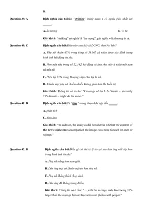B.
Question 39. A Dịch nghĩa câu hỏi:Từ “striking” trong đoạn 4 có nghĩa gần nhất với
______.
A. ấn tượng B. vô tư C. sá
Giải thích: “striking” có nghĩa là “ấn tượng”, gần nghĩa với phương án A.
Question 40. C Dịch nghĩa câu hỏi:Điều nào sau đây là ĐÚNG, theo bài báo?
A. Phụ nữ chiếm 67% trong tổng số 53.067 cá nhân được xác định trong
hình ảnh bài đăng tin tức.
B. Hơn một nửa trong số 22.342 bài đăng có ảnh cho thấy ít nhất một nam
và một nữ.
C. Hiện tại 25% trong Thượng viện Hoa Kỳ là nữ.
D. Khuôn mặt phụ nữ chiếm nhiều không gian hơn khi hiển thị.
Giải thích: Thông tin có ở câu: “Coverage of the U.S. Senate – currently
25% female – might do the same.”
Question 41. D Dịch nghĩa câu hỏi:Từ “that” trong đoạn 4 đề cập đến ______.
A. phân tích B. n
C. hình ảnh D. n
Giải thích: “In addition, the analysis did not address whether the content of
the news storiesthat accompanied the images was more focused on men or
women.”
Question 42. B Dịch nghĩa câu hỏi:Điều gì có thể là lý do tại sao đàn ông nổi bật hơn
trong hình ảnh tin tức?
A. Phụ nữ trắng hơn nam giới.
B. Đàn ông mặt có khuôn mặt to hơn phụ nữ.
C. Phụ nữ không thích chụp ảnh.
D. Đàn ông đã không trang điểm.
Giải thích: Thông tin có ở câu: “…,with the average male face being 10%
larger than the average female face across all photos with people.”
 