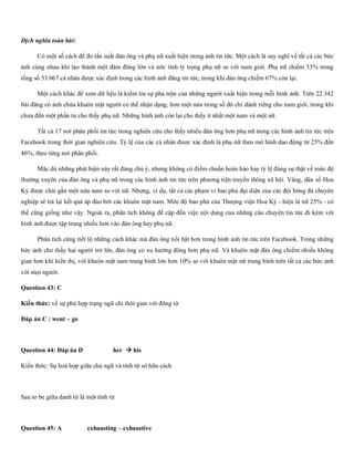 Dịch nghĩa toàn bài:
Có một số cách để đo tần suất đàn ông và phụ nữ xuất hiện trong ảnh tin tức. Một cách là suy nghĩ về tất cả các bức
ảnh cùng nhau khi tạo thành một đám đông lớn và ước tính tỷ trọng phụ nữ so với nam giới. Phụ nữ chiếm 33% trong
tổng số 53.067 cá nhân được xác định trong các hình ảnh đăng tin tức, trong khi đàn ông chiếm 67% còn lại.
Một cách khác để xem dữ liệu là kiểm tra sự pha trộn của những người xuất hiện trong mỗi hình ảnh. Trên 22.342
bài đăng có ảnh chứa khuôn mặt người có thể nhận dạng, hơn một nửa trong số đó chỉ dành riêng cho nam giới, trong khi
chưa đến một phần tư cho thấy phụ nữ. Những hình ảnh còn lại cho thấy ít nhất một nam và một nữ.
Tất cả 17 nơi phân phối tin tức trong nghiên cứu cho thấy nhiều đàn ông hơn phụ nữ trong các hình ảnh tin tức trên
Facebook trong thời gian nghiên cứu. Tỷ lệ của các cá nhân được xác định là phụ nữ theo mô hình dao động từ 25% đến
46%, theo từng nơi phân phối.
Mặc dù những phát hiện này rất đáng chú ý, nhưng không có điểm chuẩn hoàn hảo hay tỷ lệ đúng sự thật về mức độ
thường xuyên của đàn ông và phụ nữ trong các hình ảnh tin tức trên phương tiện truyền thông xã hội. Vâng, dân số Hoa
Kỳ được chia gần một nửa nam so với nữ. Nhưng, ví dụ, tất cả các phạm vi bao phủ đại diện của các đội bóng đá chuyên
nghiệp sẽ trả lại kết quả áp đảo bởi các khuôn mặt nam. Mức độ bao phủ của Thượng viện Hoa Kỳ - hiện là nữ 25% - có
thể cũng giống như vậy. Ngoài ra, phân tích không đề cập đến việc nội dung của những câu chuyện tin tức đi kèm với
hình ảnh được tập trung nhiều hơn vào đàn ông hay phụ nữ.
Phân tích cũng tiết lộ những cách khác mà đàn ông nổi bật hơn trong hình ảnh tin tức trên Facebook. Trong những
bức ảnh cho thấy hai người trở lên, đàn ông có xu hướng đông hơn phụ nữ. Và khuôn mặt đàn ông chiếm nhiều không
gian hơn khi hiển thị, với khuôn mặt nam trung bình lớn hơn 10% so với khuôn mặt nữ trung bình trên tất cả các bức ảnh
với mọi người.
Question 43: C
Kiến thức: về sự phù hợp trạng ngữ chỉ thời gian với động từ
Đáp án C : went – go
Question 44: Đáp án D her → his
Kiến thức: Sự hoà hợp giữa chủ ngữ và tính từ sở hữu cách
Sau to be giữa danh từ là một tính từ
Question 45: A exhausting – exhaustive
 