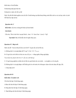 Kiến thức về từ dễ nhầm
Exhausting (adj) gây kiệt sức
Exhaustive ( adj): chi tiết cụ thể
Dịch: Họ đã tiến hành nghiên cứu chi tiết về ảnh hưởng của điện thoại thông minh đến cách cư sử của học sinh và cách
thể hiện học tập của họ
Question 46: C
Kiến thức: cấu trúc sử dụng thì hiện tại hoàn thành
Giải thích:
Cấu trúc: This is the first/ second/ third... time + S + have/ has + (ever) + Vp2
Tạm dịch: Đây là lần đầu tiên tôi nghe nhạc jazz.
Question 47: Đáp án B
Dịch câu đề: “Làm ơn hãy để cho con tôi đi!” cô gái cầu xin kẻ bắt cóc.
A. Không dịch vì sai ngữ pháp chỗ “to go” vì let + O + V bare.inf
B. Cô gái cầu xin kẻ bắt cóc thả con của cô ấy ra. → đúng nghĩa, đúng ngữ pháp.
Ta có cấu trúc plead with sb to V- cầu xin ai đó làm gì
C. Cô gái trang nghiêm ra lệnh cho kẻ bắt cóc giải thoát cho con mình. → sai nghĩa so với câu gốc.
D. Không dịch vì sai ngữ pháp ở chỗ thiếu giới từ with trước the kidnapper (theo cấu trúc được đề cập ý B)
→ Chọn đáp án B
Question 48: B
Kiến thức về modal verb
Cần làm bài tập về nhà hàng ngày.
A.Bạn cần làm bài tập về nhà hàng ngày.
B. Bạn phải làm bài tập về nhà hàng ngày.
C. Bạn không nên làm bài tập về nhà hàng ngày.
 