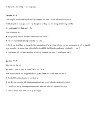 D. Bạn có thể làm bài tập về nhà hàng ngày.
Question 49: B
Dịch câu gốc: Marie đã không đến bữa tiệc sinh nhật của John. Tôi cảm thấy rất tiếc vì điều đó.
Tình huống xảy ra trong quá khứ vì vậy chúng ta sẽ sử dụng câu ước không có thật trong quá khứ.
S + wish(es/ed) + S + had (not) + P2.
Dịch các phương án.
A. Sai ngữ pháp: turn up, lẽ ra phải là had turned up → loại A
B. Tôi ước Marie đã đến bữa tiệc sinh nhật của John.
C. Tôi đã ước rằng Marie sẽ không đến bữa tiệc của John (Câu này đang viết theo câu ước mong muốn có một sự thay đổi
trong tương lai, vừa không đúng với tình huống ở quá khứ vừa không hợp ngữ nghĩa với câu gốc) → loại C
D. Thật là đáng tiếc khi Marie xuất hiện tại bữa tiệc sinh nhật của John. → sai về nghĩa, loại D.
Question 50: B
Kiến thức câu đảo ngữ
Not until + Clause of time/ N( time) TDT + S + V + St
John didn Nhận hiểu câu chuyện kể về điều gì cho đến khi anh ta thấy ﬁ lm dựa trên nó.
A. Anh ấy không hiểu câu chuyện nói về cái gì.
B. Mãi đến khi Jonh nhìn thấy bộ phim dựa trên nó, anh ta mới hiểu câu chuyện nói về cái gì.
C. Cho đến khi anh ấy xem bộ phim dựa trên nó, John mới hiểu câu chuyện nói về cái gì.
D. John đã đi xem phim trước khi cô ấy đọc truyện.
 