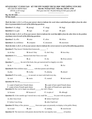 SỞ GIÁO DỤC VÀ ĐÀO TẠO
ĐỀ CHUẨN MINH HỌA
(Đề thi có 05 trang)
Đề 11
KỲ THI TỐT NGHIỆP TRUNG HỌC PHỔ THÔNG NĂM 2022
Bài thi: NGOẠI NGỮ; Môn thi: TIẾNG ANH
Thời gian làm bài: 60 phút không kể thời gian phát đề
--------------------------
Họ, tên thí sinh:…………………………………………………………………………
Số báo danh:....................................................................................................................
Mark the letter A, B, C, or D on your answer sheet to indicate the word whose underlined part differs from the other
three in pronunciation in each of the following questions.
Question 1: A. talked B. painted C. asked D. liked
Question 2: A. park B. start C. card D. catch
Mark the letter A, B, C, or D on your answer sheet to indicate the word that differs from the other three in the position
of primary stress in each of the following questions.
Question 3: A. offer B. enter C. allow D. follow
Question 4: A. confidence B. computer C. document D. maximum
Mark the letter A, B, C, or D on your answer sheet to indicate the correct answer to each of the following questions.
Question 5: They haven’t finished their homework, _______ ?
A. do they B. haven’t they C. don’t they D. have they
Question 6: It is _______ funniest book that I have ever read.
A. a B. an C. the D. Ø (no article)
Question 7: _______ the end of the book, they get married and live happily ever after.
A. At B. On C. In D. For
Question 8: Most children enjoy _______ with their parents and siblings.
A. play B. to play C. playing D. played
Question 9: If we really _______ to succeed, we must work hard every day.
A. want B. wants C. wanted D. had wanted
Question 10: She has________________________
A. a pair of sport new French shoes B. a pair of new sport French shoes
C. a pair of new French sport shoes D. a pair of French new sport shoes
Question 11. Our visit to Japan was delayed _______my wife’s illness.
A. because B. because of C. in spite of D. although
Question 12: A few months ago I moved into a very small flat _______ for years with my parents.
A. after I have lived B. before I had lived
C. before I was living D. after I had lived
Question 13: Many of the pictures _______ from outer space are presently on display in the public library.
A. to send B. sent C. sending D. were be sent
Question 14: The interviews with parents showed that the vast majority were _______ of teachers.
 