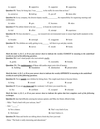 A. support B. supportive C. supporter D. supporting
Question 15: “Sorry for being late. I was _______ in the traffic for more than an hour.”
A. carried on B. held up C. put off D. taken after
Question 16: In my company, the director deputy usually___________ the responsibility for organizing meetings and
conferences.
A. makes B. gets C. becomes D. takes
Question 17:The athlete failed in his last _______ to break the world record
A. trial B. effort C. attempt D. experience
Question 18: We have decided to _______ our research into environmental waste to ensure high health standards in this
city.
A. broaden B. outweigh C. exaggerate D. boost
Question 19: The children are really getting in my_______ tell them to go and play outside.
A. hair B. nerves C. mouth D. books
Mark the letter A, B, C, or D on your answer sheet to indicate the word(s) CLOSEST in meaning to the underlined
word(s) in each of the following questions.
Question 20: I can’t stand people who treat animals cruelly.
A. gently B. cleverly C. reasonably D. brutally
Question 21: The maintenance of these old castles must cost a lot of money.
A. building B. foundation C. destruction D. preservation
Mark the letter A, B, C, or D on your answer sheet to indicate the word(s) OPPOSITE in meaning to the underlined
word(s) in each of the following questions.
Question 22. Never punish your children by hitting them. This might teach them to become hitters.
A. bring B. reward C. give D. accept
Question 23: If you are at a loose end this weekend, I will show you round the city.
A. free B. confident C. occupied D. reluctant
Mark the letter A, B, C, or D on your answer sheet to indicate the option that best completes each of the following
exchanges.
Question 24: Jane had difficulty carrying her suitcase upstairs, and Mike, her friend, offered to help.
– Mike: “Need a hand with your suitcase, Jane?”
– Jane: “______”
A. Not a chance. B. That’s very kind of you.
C. Well done! D. I don’t believe it.
Question 25: Hana and Jenifer are talking about a book they have just read.
- Hana: “The book is really interesting and educational.”
 