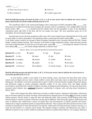 - Jenifer: “______”
A. That’s nice of you to say so. B. I’d love it.
C. Don’t mention it. D. I couldn’t agree more.
Read the following passage and mark the letter A, B, C, or D on your answer sheet to indicate the correct word or
phrase that best fits each of the numbered blanks from 26 to 30.
The "greenhouse effect" is the warming that happens when certain gases in Earth's atmosphere (26) ________ heat.
These gases let in light but keep heat from escaping, like the glass walls of a greenhouse. First, sunlight shines onto the
Earth's surface, (27) ________ it is absorbed and then radiates back into the atmosphere as heat. In the atmosphere,
“greenhouse gases trap some of this heat, and the rest escapes into space. The more greenhouse gases are in the
atmosphere, the more heat gets trapped.
Scientists have known about the greenhouse effect since 1824, when Joseph Fourier calculated that the Earth would
be much colder if it had no atmosphere. This greenhouse effect is what keeps the Earth's climate (28) ________ . Without
it, the Earth's surface would be an average of about 60 degrees Fahrenheit cooler. Scientists often use the term "climate
change" instead of global warming. This is because as the Earth's average temperature climbs, winds and ocean currents
move heat around the globe in ways that can cool some areas, warm (29) ________, and change the amount of rain and
snow falling. (30) ________, the climate changes differently in different areas.
(Source: https://www.open.edu/openlearncreate/mod/oucontent)
Question 26: A. seize B. capture C. trap D. grasp
Question 27: A. who B. where C. that D. when
Question 28: A. energetic B. animate C. livable D. active
Question 29: A. others B. another C. one D. the other
Question 30: A. However B. In addition C. On the contrary D. As a result
Read the following passage and mark the letter A, B, C, or D on your answer sheet to indicate the correct answer to
each of the questions from 31 to 35.
In most families, conﬂict is more likely to be about clothing, music, and leisure time than about more serious
matters such as religion and core values. Family conﬂict is rarely about such major issues as adolescents' drug use and
delinquency. Nevertheless, it has been estimated that in about 5 million American families (roughly 20 percent), parents
and adolescents engage in intense, prolonged, unhealthy conﬂict. In its most serious form, this highly stressful
environment is associated with a number of negative outcomes, including juvenile delinquency, moving away from home,
increased school dropout rates, unplanned pregnancy, membership in religious cults, and drug abuse (Steinberg &
Morris, 2001).
Many of the changes that define adolescence can lead to conﬂict in parent- adolescent relationships. Adolescents
gain an increased capacity for logical reasoning, which leads them to demand reasons for things they previously accepted
without question, and the chance to argue the other side (Maccoby,1984). Their growing critical-thinking skills make
them less likely to conform to parents' wishes the way they did in childhood. Their increasing cognitive sophistication and
sense of idealism may compel them to point out logical ﬂaws and inconsistencies in parents' positions and actions.
Adolescents no longer accept their parents as unquestioned authorities. They recognize that other opinions also have merit
and they are learning how to form and state their own opinions. Adolescents also tend toward ego-centrism, and may, as a
result, be ultra-sensitive to a parent's casual remark. The dramatic changes of puberty and adolescence may make it
difficult for parents to rely on their children's preadolescent behavior to predict future behavior. For example, adolescent
 