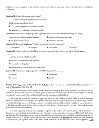 children who were compliant in the past may become less willing to cooperate without what they feel is a satisfactory
explanation.
Question 31: What is the passage mainly about?
A. The dramatic changes of puberty and adolescence.
B. How to solve conﬂict in family.
C. The conﬂict in parent-adolescent relationship.
D. A satisfactory explanation for family conﬂict.
Question 32: According to the passage, what is probably TRUE about the conﬂict often arising in a family?
A. adolescents’ drug use and delinquency B. clothing, leisure time and music
C. religion and core values D. children‘s behavior
Question 33: The word “unplanned” the first paragraph is closest in meaning to ________?
A. unintended B. designed C. developed D. shaped
Question 34: Adolescents become less likely to comfort to parents' wishes the way they did in the past because
________.
A. the environment is highly stressful
B. their critical-thinking skills is growing
C. it is related to drug abuse
D. parent-adolescent relationships lead to conﬂicts
Question 35: According to the passage, the word “they” may refer to ________.
A. changes B. adolescents
C. reasons D. parents
Read the following passage and mark the letter A, B, C, or D on your answer sheet to indicate the correct answer to
each of the questions from 36 to 42.
Even before the turn of the century, movies began to develop in two major directions: the realistic and the
formalistic. Realism and formalism are merely general, rather than absolute, terms. When used to suggest a tendency
toward either polarity, such labels can be helpful, but in the end, they are still just labels.
Few films are exclusively formalist in style, and fewer yet are completely realist. There is also an important
difference between realism and reality, although this distinction is often forgotten. Realism is a particular style, whereas
physical reality is the source of all the raw materials of film, both realistic and formalistic. Virtually all movie directors go
to the photographable world for their subject matter, but what they do with this material - how they shape and manipulate
it determines their stylistic emphasis.
Generally speaking, realistic films attempt to reproduce the surface of concrete reality with a minimum of
distortion. In photographing objects and events, the filmmaker tries to suggest the copiousness of life itself. Both realist
and formalist film directors must select (and hence emphasize) certain details from the chaotic sprawl of reality. But the
element of selectivity in realistic films is less obvious. Realists, in short, try to preserve the illusion that their film world
is unmanipulated, an objective mirror of the actual world. Formalists, on the other hand, make no such pretence. They
 