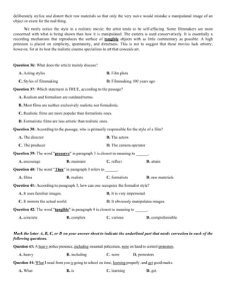 deliberately stylize and distort their raw materials so that only the very naive would mistake a manipulated image of an
object or event for the real thing.
We rarely notice the style in a realistic movie; the artist tends to be self-effacing. Some filmmakers are more
concerned with what is being shown than how it is manipulated. The camera is used conservatively. It is essentially a
recording mechanism that reproduces the surface of tangible objects with as little commentary as possible. A high
premium is placed on simplicity, spontaneity, and directness. This is not to suggest that these movies lack artistry,
however, for at its best the realistic cinema specializes in art that conceals art.
Question 36: What does the article mainly discuss?
A. Acting styles B. Film plots
C. Styles of filmmaking D. Filmmaking 100 years ago
Question 37: Which statement is TRUE, according to the passage?
A. Realism and formalism are outdated terms.
B. Most films are neither exclusively realistic nor formalistic.
C. Realistic films are more popular than formalistic ones.
D. Formalistic films are less artistic than realistic ones.
Question 38: According to the passage, who is primarily responsible for the style of a film?
A. The director B. The actors
C. The producer D. The camera operator
Question 39: The word "preserve" in paragraph 3 is closest in meaning to ______.
A. encourage B. maintain C. reflect D. attain
Question 40: The word "They" in paragraph 3 refers to ______.
A. films B. realists C. formalists D. raw materials
Question 41: According to paragraph 3, how can one recognize the formalist style?
A. It uses familiar images. B. It is very impersonal.
C. It mirrors the actual world. D. It obviously manipulates images.
Question 42: The word "tangible" in paragraph 4 is closest in meaning to ______.
A. concrete B. complex C. various D. comprehensible
Mark the letter A, B, C, or D on your answer sheet to indicate the underlined part that needs correction in each of the
following questions.
Question 43: A heavy police presence, including mounted policemen, were on hand to control protesters.
A. heavy B. including C. were D. protesters
Question 44: What I need from you is going to school on time, learning properly, and get good marks.
A. What B. is C. learning D. get
 