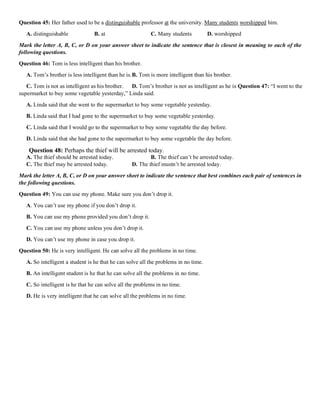 Question 45: Her father used to be a distinguishable professor at the university. Many students worshipped him.
A. distinguishable B. at C. Many students D. worshipped
Mark the letter A, B, C, or D on your answer sheet to indicate the sentence that is closest in meaning to each of the
following questions.
Question 46: Tom is less intelligent than his brother.
A. Tom’s brother is less intelligent than he is.B. Tom is more intelligent than his brother.
C. Tom is not as intelligent as his brother. D. Tom’s brother is not as intelligent as he is Question 47: “I went to the
supermarket to buy some vegetable yesterday,” Linda said.
A. Linda said that she went to the supermarket to buy some vegetable yesterday.
B. Linda said that I had gone to the supermarket to buy some vegetable yesterday.
C. Linda said that I would go to the supermarket to buy some vegetable the day before.
D. Linda said that she had gone to the supermarket to buy some vegetable the day before.
Question 48: Perhaps the thief will be arrested today.
A. The thief should be arrested today. B. The thief can’t be arrested today.
C. The thief may be arrested today. D. The thief mustn’t be arrested today.
Mark the letter A, B, C, or D on your answer sheet to indicate the sentence that best combines each pair of sentences in
the following questions.
Question 49: You can use my phone. Make sure you don’t drop it.
A. You can’t use my phone if you don’t drop it.
B. You can use my phone provided you don’t drop it.
C. You can use my phone unless you don’t drop it.
D. You can’t use my phone in case you drop it.
Question 50: He is very intelligent. He can solve all the problems in no time.
A. So intelligent a student is he that he can solve all the problems in no time.
B. An intelligent student is he that he can solve all the problems in no time.
C. So intelligent is he that he can solve all the problems in no time.
D. He is very intelligent that he can solve all the problems in no time.
 