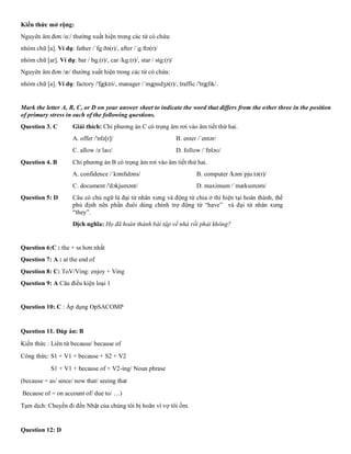 Kiến thức mở rộng:
Nguyên âm đơn /ɑ:/ thường xuất hiện trong các từ có chứa:
nhóm chữ [a]. Ví dụ: father /ˈfɑːðə(r)/, after /ˈɑːftə(r)/
nhóm chữ [ar]. Ví dụ: bar / bɑ:(r)/, car /kɑ:(r)/, star / stɑ:(r)/
Nguyên âm đơn /æ/ thường xuất hiện trong các từ có chứa:
nhóm chữ [a]. Ví dụ: factory /'fæktri/, manager /ˈmænɪdʒə(r)/, traffic /'træfɪk/.
Mark the letter A, B, C, or D on your answer sheet to indicate the word that differs from the other three in the position
of primary stress in each of the following questions.
Question 3. C Giải thích: Chỉ phương án C có trọng âm rơi vào âm tiết thứ hai.
A. offer /'ɒfə[r]/ B. enter /ˈentər/
C. allow /əˈlaʊ/ D. follow /ˈfɒləʊ/
Question 4. B Chỉ phương án B có trọng âm rơi vào âm tiết thứ hai.
A. confidence /ˈkɒnfɪdəns/ B. computer /kəmˈpjuːtə(r)/
C. document /'dɔkjumənt/ D. maximum /ˈmæksɪməm/
Question 5: D Câu có chủ ngữ là đại từ nhân xưng và động từ chia ở thì hiện tại hoàn thành, thể
phủ định nên phần đuôi dùng chính trợ động từ “have” và đại từ nhân xưng
“they”.
Dịch nghĩa: Họ đã hoàn thành bài tập về nhà rồi phải không?
Question 6:C : the + ss hơn nhất
Question 7: A : at the end of
Question 8: C: ToV/Ving: enjoy + Ving
Question 9: A Câu điều kiện loại 1
Question 10: C : Áp dụng OpSACOMP
Question 11. Đáp án: B
Kiến thức : Liên từ because/ because of
Công thức: S1 + V1 + because + S2 + V2
S1 + V1 + because of + V2-ing/ Noun phrase
(because = as/ since/ now that/ seeing that
Because of = on account of/ due to/ …)
Tạm dịch: Chuyến đi đến Nhật của chúng tôi bị hoãn vì vợ tôi ốm.
Question 12: D
 