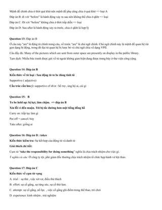 Mệnh đề chính chia ở thời quá khứ nên mệnh đề phụ cũng chia ở quá khứ => loại A
Đáp án B: đi với “before” là hành động xảy ra sau nên không thể chia ở qkht => loại
Đáp án C: Đi với “before” không chia ở thời tiếp diễn => loại
Đáp án D: Sau after là hành động xảy ra trước, chia ở qkht là hợp lý
Question 13: Đáp án B
Ở câu này "are" là động từ chính trong câu, vế trước “are" là chủ ngữ chính. Chủ ngữ chính này là mệnh đề quan hệ rút
gọn dạng bị động, trong đó đại từ quan hệ bị lược bỏ và chủ ngữ chia về dạng VPII.
Câu đầy đủ: Many of the pictures which are sent from outer space are presently on display in the public library.
Tạm dịch: Nhiều bức tranh được gửi về từ ngoài không gian hiện đang được trưng bày ở thư viện công cộng.
Question 14: Đáp án B
Kiến thức về từ loại : Sau động từ to be dùng tính từ
Supportive ( adjective)
Cấu trúc cần lưu ý: supportive of sb/st : hổ trợ , ủng hộ ai, cái gì
Question 15: B
To be held up: bị kẹt, làm chậm. => đáp án B
Xin lỗi vì đến muộn. Tôi bị tắc đường hơn một tiếng đồng hồ
Carry on: tiếp tục làm gì
Put off = cancel: hủy
Take after: giống ai
Question 16: Đáp án D : takes
Kiến thức kiểm tra: Sự kết hợp của động từ và danh từ
Giải thích chi tiết:
Cụm từ “take the responsibility for doing something” nghĩa là chịu trách nhiệm cho việc gì.
Ý nghĩa cả câu: Ở công ty tội, phó giám đốc thường chịu trách nhiệm tổ chức họp hành và hội thảo.
Question 17: Đáp án C
Kiến thức về cụm từ vựng
A. trial : sự thử , việc xét xử, điều thử thách
B. effort: sự cố gắng, sự ráng sức, sự cố thử làm.
C. attempt :sự cố gắng ,nổ lực , việc cố gắng ghi điểm trong thể thao, trò chơi
D. experience: kinh nhiệm , trải nghiệm
 
