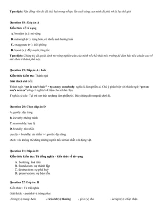 Tạm dịch: Vận động viên đó đã thất bại trong nỗ lực lần cuối cùng của mình để phá vỡ kỷ lục thế giới
Question 18 : Đáp án A
Kiến thức về từ vựng
A. broaden (v.): mở rộng
B. outweigh (v.): nặng hơn, có nhiều ảnh hưởng hơn
C. exaggerate (v.): thổi phồng
D. boost (v.): đẩy mạnh, tăng tốc
Tạm dịch: Chúng tôi đã quyết định mở rộng nghiên cứu của mình về chất thải môi trường để đảm bảo tiêu chuẩn cao về
sức khỏe ở thành phố này.
Question 19: Đáp án A : hair
Kiến thức kiểm tra: Thành ngữ
Giải thích chi tiết:
Thành ngữ: “get in one's hair” = to annoy somebody: nghĩa là làm phiền ai. Chú ý phân biệt với thành ngữ: “get on
one's nerves” cũng có nghĩa là khiến cho ai khó chịu.
Ý nghĩa cả câu: Tụi trẻ con thật sự đang làm phiền tôi. Bảo chúng đi ra ngoài chơi đi.
Question 20: Chọn đáp án D
A. gently: dịu dàng
B. cleverly: thông minh
C. reasonably: hợp lý
D. brutally: tàn nhẫn
cruelly = brutally: tàn nhẫn >< gently: dịu dàng
Dịch: Tôi không thể đứng những người đối xử tàn nhẫn với động vật.
Question 21: Đáp án D
Kiến thức kiểm tra: Từ đồng nghĩa – kiến thức về từ vựng
A. building: toà nhà
B. foundation: sự thành lập
C. destruction: sự phá huỷ
D. preservation: sự bảo tồn
Question 22. Đáp án: B
Kiến thức : Từ trái nghĩa
Giải thích: - punish (v): trừng phạt
- bring (v) mang/ đem - reward (v) thưởng - give (v) cho - accept (v): chấp nhận
 