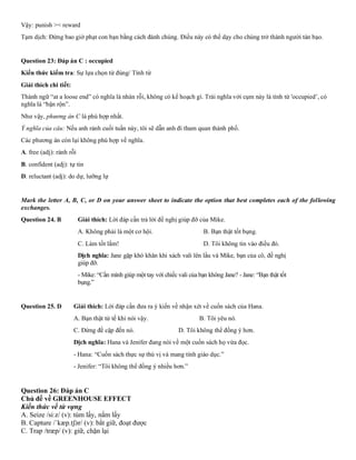 Vậy: punish >< reward
Tạm dịch: Đừng bao giờ phạt con bạn bằng cách đánh chúng. Điều này có thể dạy cho chúng trở thành người tàn bạo.
Question 23: Đáp án C : occupied
Kiến thức kiểm tra: Sự lựa chọn từ đúng/ Tính từ
Giải thích chi tiết:
Thành ngữ “at a loose end” có nghĩa là nhàn rỗi, không có kế hoạch gì. Trái nghĩa với cụm này là tính từ 'occupied’, có
nghĩa là “bận rộn”.
Như vậy, phương án C là phù hợp nhất.
Ý nghĩa của câu: Nếu anh rảnh cuối tuần này, tôi sẽ dẫn anh đi tham quan thành phố.
Các phương án còn lại không phù hợp về nghĩa.
A. free (adj): rảnh rỗi
B. confident (adj): tự tin
D. reluctant (adj): do dự, lưỡng lự
Mark the letter A, B, C, or D on your answer sheet to indicate the option that best completes each of the following
exchanges.
Question 24. B Giải thích: Lời đáp cần trả lời đề nghị giúp đỡ của Mike.
A. Không phải là một cơ hội. B. Bạn thật tốt bụng.
C. Làm tốt lắm! D. Tôi không tin vào điều đó.
Dịch nghĩa: Jane gặp khó khăn khi xách vali lên lầu và Mike, bạn của cô, đề nghị
giúp đỡ.
- Mike: “Cần mình giúp một tay với chiếc vali của bạn không Jane? - Jane: “Bạn thật tốt
bụng.”
Question 25. D Giải thích: Lời đáp cần đưa ra ý kiến về nhận xét về cuốn sách của Hana.
A. Bạn thật tử tế khi nói vậy. B. Tôi yêu nó.
C. Đừng đề cập đến nó. D. Tôi không thể đồng ý hơn.
Dịch nghĩa: Hana và Jenifer đang nói về một cuốn sách họ vừa đọc.
- Hana: “Cuốn sách thực sự thú vị và mang tính giáo dục.”
- Jenifer: “Tôi không thể đồng ý nhiều hơn.”
Question 26: Đáp án C
Chủ đề về GREENHOUSE EFFECT
Kiến thức về từ vựng
A. Seize /siːz/ (v): túm lấy, nắm lấy
B. Capture /ˈkæp.tʃər/ (v): bắt giữ, đoạt được
C. Trap /træp/ (v): giữ, chặn lại
 