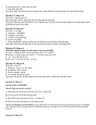 D. Grasp /ɡrɑːsp/ (v): nắm chặt, ôm chặt
=> trap heat: giữ nhiệt
Tạm dịch: Hiệu ứng nhà kính là sự nóng lên xảy ra khi chất khí trong không khí của Trái đất giữa nhiệt.
Question 27: Đáp án B
Kiến thức về đại từ quan hệ
Đại từ quan hệ ‘where’ dùng thay thế cho trạng ngữ chỉ nơi chốn
Tạm dịch: Đầu tiên, ánh nắng Mặt trời rọi xuống bề mặt Trái đất, nơi mà nó được hấp thụ và sau đó phản chiếu
lại không khí như là sức nóng.
Question 28: Đáp án C
Kiến thức về từ vựng
A. energetic : sống động
B. animate: có sự sống
C. Livable có thể sống được
D. active: năng động
=> Keeps the Earth’s climate livable: giữ cho khí hậu của Trái đất có thể sống được
Tạm dịch: Hiệu ứng nhà kính này là thứ mà giữ cho khí hậu Trái đất có thể sống được.
Question 29: Đáp án A
Kiến thức lượng từ: Dựa vào câu trước có từ areas số nhiều
A. others : những cái khác còn lại dùng thay thế cho N số nhiều
B. another: cái cuối cùng, sau another + N/ another đứng một mình
C. one : Thay thế cho N số it
D. the other : Thay thế cho The + N số it
Question 30: Đáp án D
Kiến thức về liên từ
A. However /ˌhaʊˈev.ər/: tuy nhiên
B. In addition: thêm vào đó
C. On the contrary: trái lại
D. As a result: kết quả là, do đó
Tạm dịch: Kết quả là, khí hậu thay đổi một cách khác nhau ở nhiều khu vực khác nhau.
Question 31: Đáp án C
Chủ đề về RELATIONSHIP
Chủ đề chính của bài đọc có thể là?
A. Những thay đổi mạnh mẽ của tuổi dậy thì và tuổi vị thành niên.
B. Cách giải quyết mâu thuẫn trong gia đình.
C. Mâu thuẫn trong mối quan hệ cha mẹ - trẻ thành niên.
D. Một lời giải thích thỏa đáng cho mâu thuẫn gia đình.
Căn cứ vào nội dung của toàn bài đọc: xuyên suốt bài đọc là vấn đề mâu thuẫn trong gia đình giữa cha mẹ và trẻ thành
niên, kèm theo đó là các nguyên nhân có thể dẫn tới vấn đề này. Các đáp án A, B, và D chỉ là một ý nhỏ được nhắc đến
trong bài.
Question 32: Đáp án B
 