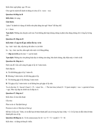 Kiến thức ngữ pháp: ago → was
Chủ ngữ là mệnh đề danh từ động từ chia số it : were – was
Question 44:Đáp án B
Kiến thức: từ vựng
Giải thích:
“jokes” là danh từ ở dạng số nhiều nên phải dùng tân ngữ “them” để thay thế.
it => them
Tạm dịch: Những câu chuyện cười của Tom không phù hợp nhưng chúng ta phải chịu đựng chúng chỉ vì ông ấy là ông
chủ.
Question 45: Đáp án D
Kiến thức về cặp từ dễ gây nhầm lẫn lay và lie
lay - laid - laid : đặt, xếp thứ gì đó nằm ở vị trí tĩnh
lie – lay - lain: tựa lên, nằm nghỉ trên một vị trí bằng phẳng
=> Đáp án là D(can be lain => can be laid)
Tạm dịch: Những tòa văn phòng hiện đại có những sàn nâng, bên dưới chúng, dây điện máy vi tính và dâ
Question 46: Đáp án A
Dịch câu đề. Lần cuối cùng tôi gặp cô ấy là 3 năm trước.
Dịch đáp án.
A. Tôi đã không gặp cô ấy 3 năm rồi.
B. Khoảng 3 năm trước, tôi đã từng gặp cô ấy
C. Tôi thường gặp cô ấy khoảng 3 năm trước
D. Tôi gặp cô ấy 3 năm trước và sẽ không bao giờ gặp cô ấy nữa.
Ta có cấu trúc: S + haven’t/ hasn’t + P2 + since/ for.. . = The last time (when) S + V (past simple) + was + a period of time
+ ago. Như vậy đáp án chính xác là đáp án A
Question 47: Đáp án C
Kiến thức về câu trần thuật
Cấu trúc:
Plan to do st: Dự định làm gì
Promise to do st: Hứa hẹn sẽ làm gì
Đề bài: Cô ấy nói: "John, tớ sẽ dẫn bạn đi thăm thành phố của tớ trong lúc bạn ở đây = C. Cô ấy hứa sẽ dẫn John đi thăn
thành phố của cô ấy.
Question 48:Đáp án A : To be unnecessary for sb + to +V = S + needn’t + V + St
Kiến thức : vê động từ khuyết thiếu
 