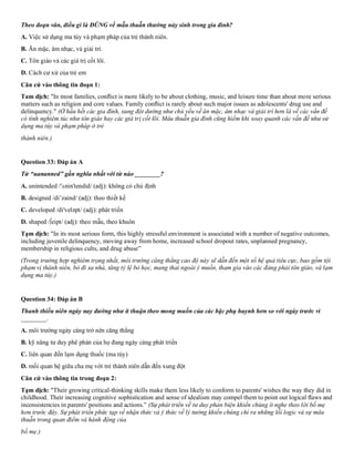 Theo đoạn văn, điều gì là ĐÚNG về mẫu thuẫn thường nảy sinh trong gia đình?
A. Việc sử dụng ma túy và phạm pháp của trẻ thành niên.
B. Ăn mặc, âm nhạc, và giải trí.
C. Tôn giáo và các giá trị cốt lõi.
D. Cách cư xử của trẻ em
Căn cứ vào thông tin đoạn 1:
Tam dịch: "In most families, conﬂict is more likely to be about clothing, music, and leisure time than about more serious
matters such as religion and core values. Family conﬂict is rarely about such major issues as adolescents' drug use and
delinquency." (Ở hầu hết các gia đình, xung đột dường như chủ yếu về ăn mặc, âm nhạc và giải trí hơn là về các vấn đề
có tính nghiêm túc như tôn giáo hay các giá trị cốt lõi. Mâu thuẫn gia đình cũng hiếm khi xoay quanh các vấn đề như sử
dụng ma túy và phạm pháp ở trẻ
thành niên.)
Question 33: Đáp án A
Từ “uananned” gần nghĩa nhất với từ nào ________?
A. unintended /'ʌnin'tendid/ (adj): không có chủ định
B. designed /di’zaind/ (adj): theo thiết kế
C. developed /di'veləpt/ (adj): phát triển
D. shaped /∫eipt/ (adj): theo mẫu, theo khuôn
Tạm dịch: "In its most serious form, this highly stressful environment is associated with a number of negative outcomes,
including juvenile delinquency, moving away from home, increased school dropout rates, unplanned pregnancy,
membership in religious cults, and drug abuse”
(Trong trường hợp nghiêm trọng nhất, môi trường căng thẳng cao độ này sẽ dẫn đến một số hệ quả tiêu cực, bao gồm tội
phạm vị thành niên, bỏ đi xa nhà, tăng tỷ lệ bỏ học, mang thai ngoài ý muốn, tham gia vào các đảng phải tôn giáo, và lạm
dụng ma túy.)
Question 34: Đáp án B
Thanh thiếu niên ngày nay đường như ít thuận theo mong muốn của các bậc phụ huynh hơn so với ngày trước vì
________.
A. môi trường ngày càng trở nên căng thẳng
B. kỹ năng tư duy phê phán của họ đang ngày càng phát triển
C. liên quan đến lạm dụng thuốc (ma túy)
D. mối quan hệ giữa cha mẹ với trẻ thành niên dẫn đến xung đột
Căn cứ vào thông tin trong đoạn 2:
Tạm dịch: "Their growing critical-thinking skills make them less likely to conform to parents' wishes the way they did in
childhood. Their increasing cognitive sophistication and sense of idealism may compel them to point out logical ﬂaws and
inconsistencies in parents' positions and actions.” (Sự phát triển về tư duy phản biện khiến chúng ít nghe theo lời bố mẹ
hơn trước đây. Sự phát triển phức tạp về nhận thức và ý thức về lý tưởng khiến chúng chỉ ra những lỗi logic và sự mâu
thuẫn trong quan điểm và hành động của
bố mẹ.)
 