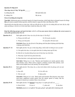 Question 35: Đáp án B
Theo đoạn văn, từ “they” đề cập đến _______.
A. những thay đổi B. thanh thiếu niên
C. những lí do D. cha mẹ
Căn cứ vào thông tin trong bài:
Tạm dịch: Adolescents gain an increased capacity for logical reasoning, which leads them to demand reasons for things
they previously accepted without question, and the chance to argue the other side (Maccoby,1984)
Thanh thiếu niên tăng khả năng suy luận logic, điều này dẫn đến họ yêu cầu lí do cho những điều mà trước đây họ chấp
nhận mà không có câu hỏi và cơ hội tranh luận về phía kia (Maccoby, 1984)
Read the following passage and mark the letter A, B, C, or D on your answer sheet to indicate the correct answer to
each of the questions from 36 to 42.
Question 36: C Dịch nghĩa câu hỏi: Đoạn văn chủ yếu thảo luận về vấn đề gì?
A. Phong cách diễn xuất B. Cốt truyện của phim
C. Phong cách làm phim D. Làm phim 100 năm trước
Giải thích: Đoạn văn chủ yếu nói về hai phong cách làm phim là phong cách hiện thực
và phong cách hình thức.
Question 37: B Dịch nghĩa câu hỏi: Tác giả có khả năng đồng ý nhiều nhất với thông tin nào sau đây?
A. Chủ nghĩa hiện thực và chủ nghĩa hình thức là những thuật ngữ lỗi thời.
B. Hầu hết các bộ phim không hoàn toàn là hiện thực hay hình thức.
C. Phim thực tế phổ biến hơn phim hình thức.
D. Phim hình thức ít tính nghệ thuật hơn phim thực tế.
Giải thích: Thông tin có ở câu: “Realism and formalism are merely general, rather
than absolute, terms. When used to suggest a tendency toward either polarity, such
labels can be helpful, but in the end they are still just labels.”
Question 38: A Dịch nghĩa câu hỏi: Theo đoạn văn, ai chịu trách nhiệm chính cho phong cách của một
bộ phim?
A. Đạo diễn B. Các diễn viên
C. Nhà sản xuất D. Quay phim
Giải thích: Thông tin có ở câu: “Both realist and formalist film directors must select
(and hence emphasize) certain details from the chaotic sprawl of reality. But the
element of selectivity in realistic films is less obvious.”
Question 39: B Dịch nghĩa câu hỏi: Từ “preserve” trong đoạn 3 có nghĩa gần nhất với ______.
A. khuyến khích B. duy trì C. phản ánh D. đạt được
Giải thích: preserve (v.) có nghĩa là “bảo quản, giữ gìn”, gần nghĩa nhất với phương án B.
 