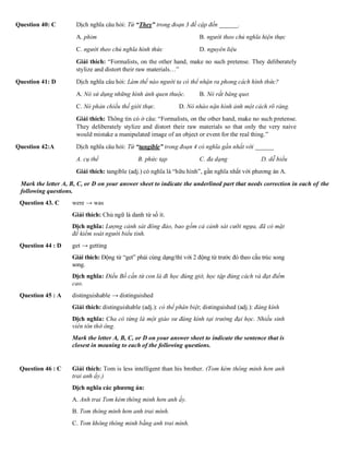 Question 40: C Dịch nghĩa câu hỏi: Từ “They” trong đoạn 3 đề cập đến ______.
A. phim B. người theo chủ nghĩa hiện thực
C. người theo chủ nghĩa hình thức D. nguyên liệu
Giải thích: “Formalists, on the other hand, make no such pretense. They deliberately
stylize and distort their raw materials…”
Question 41: D Dịch nghĩa câu hỏi: Làm thế nào người ta có thể nhận ra phong cách hình thức?
A. Nó sử dụng những hình ảnh quen thuộc. B. Nó rất bâng quơ.
C. Nó phản chiếu thế giới thực. D. Nó nhào nặn hình ảnh một cách rõ ràng.
Giải thích: Thông tin có ở câu: “Formalists, on the other hand, make no such pretense.
They deliberately stylize and distort their raw materials so that only the very naive
would mistake a manipulated image of an object or event for the real thing.”
Question 42:A Dịch nghĩa câu hỏi: Từ “tangible” trong đoạn 4 có nghĩa gần nhất với ______
A. cụ thể B. phức tạp C. đa dạng D. dễ hiểu
Giải thích: tangible (adj.) có nghĩa là “hữu hình”, gần nghĩa nhất với phương án A.
Mark the letter A, B, C, or D on your answer sheet to indicate the underlined part that needs correction in each of the
following questions.
Question 43. C were → was
Giải thích: Chủ ngữ là danh từ số ít.
Dịch nghĩa: Lượng cảnh sát đông đảo, bao gồm cả cảnh sát cưỡi ngựa, đã có mặt
để kiểm soát người biểu tình.
Question 44 : D get → getting
Giải thích: Động từ “get” phải cùng dạng/thì với 2 động từ trước đó theo cấu trúc song
song.
Dịch nghĩa: Điều Bố cần từ con là đi học đúng giờ, học tập đúng cách và đạt điểm
cao.
Question 45 : A distinguishable → distinguished
Giải thích: distinguishable (adj.): có thể phân biệt; distinguished (adj.): đáng kính
Dịch nghĩa: Cha cô từng là một giáo sư đáng kính tại trường đại học. Nhiều sinh
viên tôn thờ ông.
Mark the letter A, B, C, or D on your answer sheet to indicate the sentence that is
closest in meaning to each of the following questions.
Question 46 : C Giải thích: Tom is less intelligent than his brother. (Tom kém thông minh hơn anh
trai anh ấy.)
Dịch nghĩa các phương án:
A. Anh trai Tom kém thông minh hơn anh ấy.
B. Tom thông minh hơn anh trai mình.
C. Tom không thông minh bằng anh trai mình.
 