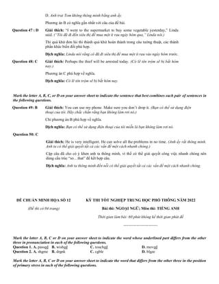 D. Anh trai Tom không thông minh bằng anh ấy.
Phương án B có nghĩa gần nhất với câu của đề bài.
Question 47 : D Giải thích: “I went to the supermarket to buy some vegetable yesterday,” Linda
said. (“Tôi đã đi đến siêu thị để mua một ít rau ngày hôm qua,” Linda nói.)
Thì quá khứ đơn lùi thì thành quá khứ hoàn thành trong câu tường thuật, các thành
phần khác biến đổi phù hợp.
Dịch nghĩa: Linda nói rằng cô đã đi siêu thị để mua một ít rau vào ngày hôm trước.
Question 48: C Giải thích: Perhaps the thief will be arrested today. (Có lẽ tên trộm sẽ bị bắt hôm
nay.)
Phương án C phù hợp về nghĩa.
Dịch nghĩa: Có lẽ tên trộm sẽ bị bắt hôm nay.
Mark the letter A, B, C, or D on your answer sheet to indicate the sentence that best combines each pair of sentences in
the following questions.
Question 49: B Giải thích: You can use my phone. Make sure you don’t drop it. (Bạn có thể sử dụng điện
thoại của tôi. Hãy chắc chắn rằng bạn không làm rơi nó.)
Chỉ phương án B phù hợp về nghĩa.
Dịch nghĩa: Bạn có thể sử dụng điện thoại của tôi miễn là bạn không làm rơi nó.
Question 50: C
Giải thích: He is very intelligent. He can solve all the problems in no time. (Anh ấy rất thông minh.
Anh ta có thể giải quyết tất cả các vấn đề một cách nhanh chóng.)
Cặp câu đã cho có ý khen anh ta thông minh, vì thế có thể giải quyết công việc nhanh chóng nên
dùng cấu trúc “so…that” để kết hợp câu.
Dịch nghĩa: Anh ta thông minh đến nỗi có thể giải quyết tất cả các vấn đề một cách nhanh chóng.
ĐỀ CHUẨN MINH HỌA SỐ 12
(Đề thi có 04 trang)
KỲ THI TỐT NGHIỆP TRUNG HỌC PHỔ THÔNG NĂM 2022
Bài thi: NGOẠI NGỮ; Môn thi: TIẾNG ANH
Thời gian làm bài: 60 phút không kể thời gian phát đề
--------------------------
Mark the letter A, B, C or D on your answer sheet to indicate the word whose underlined part differs from the other
three in pronunciation in each of the following questions.
Question 1. A. passed B. wished C. touched D. moved
Question 2. A. shame B. drank C. cable D. blaze
Mark the letter A, B, C or D on your answer sheet to indicate the word that differs from the other three in the position
of primary stress in each of the following questions.
 