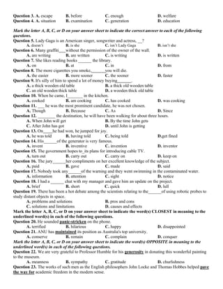 Question 3. A. escape B. before C. enough D. welfare
Question 4. A. situation B. examination C. generation D. education
Mark the letter A, B, C, or D on your answer sheet to indicate the correct answer to each of the following
questions.
Question 5. Lady Gaga is an American singer, songwriter and actress, __?
A. doesn’t B. is she C. isn’t Lady Gaga D. isn’t she
Question 6. Many graffiti without the permission of the owner of the wall.
A. are writing B. are written C. is writing D. is written
Question 7. She likes reading books ______ the library.
A. on B. at C. in D. from
Question 8. The more cigarettes you smoke, you will die.
A. the easier B. more sooner C. the sooner D. faster
Question 9. It's silly of him to spend a lot of money buying .
A. a thick wooden old table B. a thick old wooden table
C. an old wooden thick table D. a wooden thick old table
Question 10. When he came, I_______ in the kitchen.
A. cooked B. am cooking C. has cooked D. was cooking
Question 11. ___ he was the most prominent candidate, he was not chosen.
A. Though B. Because C. As D. Since
Question 12. ________ the destination, he will have been walking for about three hours.
A. When John will get B. By the time John gets
C. After John has got D. until John is getting
Question 13. On he had won, he jumped for joy.
A. he was told B. having told C. being told D.get fined
Question 14. His______of the generator is very famous.
A. invent B. inventive C. invention D. inventor
Question 15. The government hopes to_its plans for introducing cable TV.
A. turn out B. carry out C. carry on D. keep on
Question 16. The jury______her compliments on her excellent knowledge of the subject.
A. paid B. gave C. made D. said
Question 17. Nobody took any______of the warning and they went swimming in the contaminated water.
A. information B. attention C. sight D. notice
Question 18. I had a ______ chat with my manager and gave him an update on the project.
A. brief B. short C. quick D. lull
Question 19. There has been a hot debate among the scientists relating to the______of using robotic probes to
study distant objects in space.
A. problems and solutions B. pros and cons
C. solutions and limitations D. causes and effects
Mark the letter A, B, C, or D on your answer sheet to indicate the word(s) CLOSEST in meaning to the
underlined word(s) in each of the following questions.
Question 20. He sounded panic-stricken on the phone.
A. terrified B. hilarious C. happy D. disappointed
Question 21. ANU has maintained its position as Australia's top university.
A. conserve B. remain C. complain D. conquer
Mark the letter A, B, C, or D on your answer sheet to indicate the word(s) OPPOSITE in meaning to the
underlined word(s) in each of the following questions.
Question 22. We are very grateful to Professor Humble for his generosity in donating this wonderful painting
to the museum.
A. meanness B. sympathy C. gratitude D. churlishness
Question 23. The works of such men as the English philosophers John Locke and Thomas Hobbes helped pave
the way for academic freedom in the modern sense.
 
