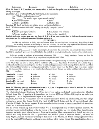 A. terminate B. prevent C. initiate D. lighten
Mark the letter A, B, C, or D on your answer sheet to indicate the option that best completes each of the fol-
lowing exchanges.
Question 24. Hoa is talking to Mai, her best friend, in the classroom.
Hoa: “Shall we go boating tomorrow?”
Mai: “______. The weather report says a storm is coming”.
A. I’m afraid we can’t B. Sure
C. That’s a good idea D. That’s a deal
Question 25. Sarah and Kathy are talking about bad habits of children
Sarah: “Children under ten shouldn't stay up late to play computer games.”
Kathy: “ .”
A. I don't quite agree with you B. Yes, I share your opinion.
C. You are absolute right. D. Surely, they shouldn't
Read the following passage and mark the letter A, B, C or D on your answer sheet to indicate the correct word or
phrase that best fits each of the numbered blanks from 26 to 30.
INTERNSHIPS
Just like any institution, a family also needs rules. Rules are very important because they keep things in (26)
________. For a family, rules are as necessary as food and clothing. The rules are very important because they remain
peace and order in the family. For example, children should respect and listen to their parents.
If there are (27) _______to be made, for examples, it is not only the parents who are going to decide especially if
the children are already grown up. It would be better if everybody is involved in making the decision of important matter.
Rules are needed to maintain a harmonious relationship (28)_________ family members. Parents are there the
pillars of the family and guide children to be responsible and practice good values.
Rules teach children to become more responsible and have discipline not only at home but especially outside of the
home. When there are rules to follow, children will know (29)_______ they should do or should not do. Rules help to
avoid conflict and misunderstanding that may lead to fights and aggression especially among children. Parents should set
rules for the children to follow to avoid quarrels and fights. There are times when the children fight over simple matters
and this happens if the parents do or not interfere but when parents set the rule and let the children follow, there will be
(30)_______conflicts.
Question 26. A. need B. order C. time D. shape
Question 27. A. calls B. problems C. changes D. decisions
Question 28. A. in B. between C. inside D. among
Question 29. A. which B. that C. how D. what
Question 30. A. fewer B. more C. little D. less
Read the following passage and mark the letter A, B, C, or D on your answer sheet to indicate the correct
answer to each of the questions from 31 to 35.
The relationship between Britain and the US has always been a close one. Like all close relationships it has had
difficult times. The US was first a British colony, but between 1775 and 1783 the US fought a war to become
independent. The US fought the British again in the War of 1812.
In general, however, the two countries have felt closer to each other than to any other country, and their foreign
policies have shown this. During World War I and World War II, Britain and the US supported each other.
When the US looks for foreign support, Britain is usually the first country to come forward and it is sometimes
called “the 51st state of the union”.
But the special relationship that developed after 1945 is not explained only by shared political interests. An
important reason for the friendship is that the people of the two countries are very similar. They share the same
language and enjoy each other's literature, films and television. Many Americans have British ancestors, or
relatives still living in Britain. The US government and political system is based on Britain's, and there are
many Anglo-American businesses operating on both sides of the Atlantic. In Britain some people are worried
about the extent of US influence, and there is some jealousy of its current power. The special relationship was
 