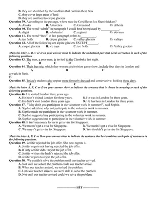 B. they are identified by the landform that controls their flow
C. they cover large areas of land
D. they are confined to cirque glaciers
Question 39. According to the passage, where was the Cordilleran Ice Sheet thickest?
A. Alaska B. Antarctica C. Greenland D. Alberta
Question 40. The word “subtle” in paragraph 5 could best be replaced by____________.
A. slight B. substantial C. regional D. obvious
Question 41. The word “their” in last paragraph refers to__________.
A. ice fields B. cirque glaciers C. valley glaciers D. valleys
Question 42. All of the following are alpine glaciers EXCEPT_______.
A. cirque glaciers B. ice caps C. ice fields D. Valley glaciers
Mark the letter A, B, C or D on your answer sheet to indicate the underlined part that needs correction in each of the
following questions.
Question 43. The man, a poor man, is invited to the Clambake last night.
A B C D
Question 44. Their free trip, which they won on a television game show, include four days in London and
A B C
a week in Paris.
D
Question 45. Today's students also appear more formerly dressed and conservative- looking these days.
A B C D
Mark the letter A, B, C or D on your answer sheet to indicate the sentence that is closest in meaning to each of the
following questions.
Question 46. He visited London three years ago.
A. He hasn’t visited London for three years. B. He was in London for three years.
C. He didn’t visit London three years ago. D. He has been in London for three years.
Question 47. "Why don't you participate in the volunteer work in summer?", said Sophie.
A. Sophie asked me why not participate in the volunteer work in summer.
B. Sophie made me participate in the volunteer work in summer.
C. Sophie suggested my participating in the volunteer work in summer.
D. Sophie suggested me to participate in the volunteer work in summer.
Question 48. It isn’t necessary for us to get a visa for Singapore.
A. We mustn’t get a visa for Singapore. B. We needn’t get a visa for Singapore.
C. We mayn’t get a visa for Singapore. D. We shouldn’t get a visa for Singapore.
Mark the letter A, B, C or D on your answer sheet to indicate the sentence that best combines each pair of sentences in
the following questions.
Question 49. Jenifer rejected the job offer. She now regrets it.
A. Jenifer regrets not having rejected the job offer.
B. If only Jenifer didn’t reject the job offer.
C. Jenifer wishes she hadn’t rejected the job offer.
D. Jenifer regrets to reject the job offer.
Question 50. We couldn't solve the problem until our teacher arrived.
A. Not until we solved the problem could our teacher arrive.
B. When our teacher arrived, we solved the problem.
C. Until our teacher arrived, we were able to solve the problem.
D. Not until our teacher arrived could we solve the problem.
-------------------- HẾT -----------------
 