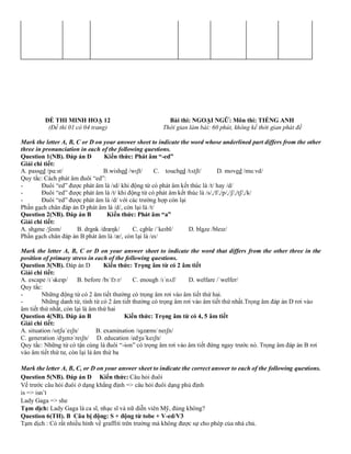 ĐỀ THI MINH HOẠ 12 Bài thi: NGOẠI NGỮ: Môn thi: TIẾNG ANH
(Đề thi 01 có 04 trang) Thời gian làm bài: 60 phút, không kể thời gian phát đề
Mark the letter A, B, C or D on your answer sheet to indicate the word whose underlined part differs from the other
three in pronunciation in each of the following questions.
Question 1(NB). Đáp án D Kiến thức: Phát âm “-ed”
Giải chi tiết:
A. passed /pɑːst/ B.wished /wɪʃt/ C. touched /tʌtʃt/ D. moved /muːvd/
Quy tắc: Cách phát âm đuôi “ed”:
- Đuôi “ed” được phát âm là /ɪd/ khi động từ có phát âm kết thúc là /t/ hay /d/
- Đuôi “ed” được phát âm là /t/ khi động từ có phát âm kết thúc là /s/,/f/,/p/,/ʃ/,/tʃ/,/k/
- Đuôi “ed” được phát âm là /d/ với các trường hợp còn lại
Phần gạch chân đáp án D phát âm là /d/, còn lại là /t/
Question 2(NB). Đáp án B Kiến thức: Phát âm “a”
Giải chi tiết:
A. shame /ʃeɪm/ B. drank /dræŋk/ C. cable /ˈkeɪbl/ D. blaze /bleɪz/
Phần gạch chân đáp án B phát âm là /æ/, còn lại là /eɪ/
Mark the letter A, B, C or D on your answer sheet to indicate the word that differs from the other three in the
position of primary stress in each of the following questions.
Question 3(NB). Đáp án D Kiến thức: Trọng âm từ có 2 âm tiết
Giải chi tiết:
A. escape /ɪˈskeɪp/ B. before /bɪˈfɔːr/ C. enough /ɪˈnʌf/ D. welfare /ˈwelfer/
Quy tắc:
- Những động từ có 2 âm tiết thường có trọng âm rơi vào âm tiết thứ hai.
- Những danh từ, tính từ có 2 âm tiết thường có trọng âm rơi vào âm tiết thứ nhất.Trọng âm đáp án D rơi vào
âm tiết thứ nhất, còn lại là âm thứ hai
Question 4(NB). Đáp án B Kiến thức: Trọng âm từ có 4, 5 âm tiết
Giải chi tiết:
A. situation /sɪtʃuˈeɪʃn/ B. examination /ɪɡzæmɪˈneɪʃn/
C. generation /dʒenəˈreɪʃn/ D. education /edʒuˈkeɪʃn/
Quy tắc: Những từ có tận cùng là đuôi “-ion” có trọng âm rơi vào âm tiết đứng ngay trước nó. Trọng âm đáp án B rơi
vào âm tiết thứ tư, còn lại là âm thứ ba
Mark the letter A, B, C, or D on your answer sheet to indicate the correct answer to each of the following questions.
Question 5(NB). Đáp án D Kiến thức: Câu hỏi đuôi
Vế trước câu hỏi đuôi ở dạng khẳng định => câu hỏi đuôi dạng phủ định
is => isn’t
Lady Gaga => she
Tạm dịch: Lady Gaga là ca sĩ, nhạc sĩ và nữ diễn viên Mỹ, đúng không?
Question 6(TH). B Câu bị động: S + động từ tobe + V-ed/V3
Tạm dịch : Có rất nhiều hình về graffiti trên trường mà không được sự cho phép của nhà chủ.
 