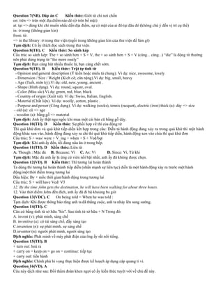 Question 7(NB). Đáp án C Kiến thức: Giới từ chỉ nơi chốn
on: trên => trên một địa điểm nào đó (ở trên bề mặt)
at: tại => dùng khi chỉ muốn nhắc đến địa điểm, sự có mặt của ai đó tại đâu đó (không chú ý đến vị trí cụ thể)
in: ở trong (không gian kín)
from: từ
=> in the library: ở trong thư viện (ngồi trong không gian kín của thư viện để làm gì)
Tạm dịch: Cô ấy thích đọc sách trong thư viện.
Question 8(TH). C Kiến thức: So sánh kép
Cấu trúc so sánh kép: The + so sánh hơn + S + V, the + so sánh hơn + S + V (càng... càng...) “die” là động từ thường
nên phải dùng trạng từ “the more easily”
Tạm dịch: Bạn càng hút nhiều thuốc lá, bạn càng chết sớm.
Question 9(TH). B Kiến thức: Trật tự tính từ
- Opinion and general description (Ý kiến hoặc miêu tả chung). Ví dụ: nice, awesome, lovely
- Dimension / Size / Weight (Kích cỡ, cân nặng).Ví dụ: big, small, heavy
- Age (Tuổi, niên kỷ).Ví dụ: old, new, young, ancient .
- Shape (Hình dạng). Ví dụ: round, square, oval.
- Color (Màu sắc).Ví dụ: green, red, blue, black
- Country of origin (Xuất xứ). Ví dụ: Swiss, Italian, English.
- Material (Chất liệu). Ví dụ: woolly, cotton, plastic .
- Purpose and power (Công dụng). Ví dụ: walking (socks), tennis (racquet), electric (iron) thick (a): dày => size
- old (a): cũ => age
- wooden (a): bằng gỗ => material
Tạm dịch: Anh ấy thật ngu ngốc khi mua một cái bàn cũ bằng gỗ dày.
Question 10(TH). D Kiến thức: Sự phối hợp về thì của động từ
Thì quá khứ đơn và quá khứ tiếp diễn kết hợp trong câu: Diễn tả hành động đang xảy ra trong quá khứ thì một hành
động khác xen vào, hành động đang xảy ra chi thì quá khứ tiếp diễn, hành động xen vào chia thì quá khứ đơn
Cấu trúc: S + was/ were + V_ing + when + S + Ved/bqt
Tạm dịch: Khi anh ấy đến, tôi đang nấu ăn ở trong bếp.
Question 11(TH). D Kiến thức: Liên từ
A. Though : Mặc dù B. Because: Vì C. As: Vì D. Since: Vì, Từ khi
Tạm dịch: Mặc dù anh ấy là ứng cử viên nổi bật nhất, anh ấy đã không được chọn.
Question 12(VD). B Kiến thức: Thì tương lai hoàn thành
Ta dùng thì tương lai hoàn thành tiếp diễn (nhấn mạnh sự liên tục) diễn tả một hành động xảy ra trước một hành
động/một thời điểm trong tương lai
Dấu hiệu: By + mốc thời gian/hành động trong tương lai
Cấu trúc: S + will have Ved/ V3
12. By the time John gets the destination, he will have been walking for about three hours.
12. Vào thời điểm John đến đích, anh ấy đã đi bộ khoảng ba giờ
Question 13(VDC). C On being told = When he was told :
Tạm dịch: Khi được thông báo rằng anh ta đã thắng cuộc, anh ta nhảy lên sung sướng.
Question 14(TH). C
Căn cứ bằng tính từ sở hữu "his". Sau tính từ sở hữu + N Trong đó:
A. invent (v): phát minh, sáng chế
B. inventive (a): có tài sáng chế, đầy sáng tạo
C.invention (n): sự phát minh, sự sáng chế
D.inventor (n): người phát minh, người sáng tạo
Dịch nghĩa: Phát minh về máy phát điện của ông ấy rất nổi tiếng.
Question 15(TH). B
+ turn out: hoá ra
+ carry on = keep on = go on = continue: tiếp tục
+ carry out: tiến hành
Dịch nghĩa: Chính phủ hi vọng thực hiện được kế hoạch áp dụng cáp quang ti vi.
Question 16(VD). A
Câu này dịch như sau: Bồi thẩm đoàn khen ngợi cô ấy kiến thức tuyệt vời về chủ đề này.
 