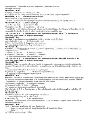 Pay compliment /ˈkɒmplɪmənt/ (n) on sth = compliment/ˈkɒmplɪment/ (v) on sth:
khen ngợi ai về việc gì
Question 17(TH). D
Cụm động từ: take notice of = notice (v): chú ý đến
Câu này dịch như sau: Không ai chú ý đến lời cảnh báo và họ đi bơi trong vùng nước bị ô nhiễm.
Question 18(VDC). A Kiến thức về cụm từ cố định
Have a brief chat: có một cuộc trò chuyện ngắn
Tạm dịch: Tôi có một cuộc trò chuyện ngắn với quản lí của tôi và đưa cho ông ấy bản cập nhật của dự án.
Question 19(VDC). B Kiến thức thành ngữ
A.vấn đề và giải pháp B. ưu và nhược điểm
C. giải pháp và hạn chế D. nguyên nhân và ảnh hưởng
Tạm dịch: Đã có một cuộc tranh luận gay gắt giữa các nhà khoa học liên quan đến những ưu và nhược điểm của việc
sử dụng đầu dò robot đầu dò robot để nghiên cứu các vật thể xa xôi trong không gian.
Mark the letter A, B, C, or D on your answer sheet to indicate the word(s) CLOSEST in meaning to the
underlined word(s) in each of the following questions.
Question 20(TH). A
Giải thích: He sounded panic-stricken on the phone. (Anh ấy có vẻ hoảng hốt trên điện thoại.)
A. terrified (adj.): sợ hãi B. hilarious (adj.): vui vẻ
C. happy (adj.): hạnh phúc D. disappointed (adj.): thất vọng
Vậy panic-stricken có nghĩa tương đồng với phương án A.
Question 21(TH). A
Giải thích: ANU has maintained its position as Australia's top university. (ANU đã duy trì vị trí là trường đại học
hàng đầu của Úc.)
A. conserve (v.): giữ gìn B. remain (v.): còn lại
C. complain (v.): phàn nàn D. conquer (v.): chinh phục
Vậy maintained có nghĩa tương đồng với phương án A.
Mark the letter A, B, C, or D on your answer sheet to indicate the word(s) OPPOSITE in meaning to the
underlined word(s) in each of the following questions.
Question 22(TH). A
Giải thích: We are very grateful to Professor Humble for his generosity in donating this wonderful painting to the
museum. (Chúng tôi rất biết ơn Giáo sư Humble vì sự hào phóng của ông khi tặng bức tranh tuyệt vời này cho bảo
tàng.)
A. meanness (n.): tính keo kiệt B. sympathy (n.): sự thông cảm
C. gratitude (n.): lòng biết ơn D. churlishness (n.): tính thô tục
Vậy generosity có nghĩa tương phản với phương án A.
Question 23(TH). B
Giải thích: The works of such men as the English philosophers John Locke and Thomas Hobbes helped pave the way
for academic freedom in the modern sense. (Các tác phẩm của những người như triết gia người Anh John Locke và
Thomas Hobbes đã giúp mở đường cho tự do học thuật theo nghĩa hiện đại.)
A. terminate (v.): chấm dứt B. prevent (v.): ngăn chặn
C. initiate (v.): bắt đầu D. lighten (v.): thắp sáng
Vậy pave the way for có nghĩa tương phản với phương án B.
Mark the letter A, B, C, or D on your answer sheet to indicate the option that best completes each of the fol-
lowing exchanges.
Question 24(TH). A
Giải thích: Lời đáp cần đưa ra câu trả lời phủ định vì thời tiết xấu.
A. Tôi e là chúng ta không thể B. Chắc chắn rồi
C. Đó là một ý hay D. Đó là một thỏa thuận
Dịch nghĩa: - “Ngày mai chúng ta có đi chèo thuyền không?” - “Tôi e là chúng ta không thể. Thông tin thời tiết cho
biết một cơn bão đang đến.”
Question 25(TH). D
Sarah và Kathy đang nói về những thói quen xấu của trẻ em
- Sarah: “Trẻ em dưới mười tuổi không nên thức khuya để chơi trò chơi điện tử”
- Kathy: “ ”.
A. Tôi không hoàn toàn đồng ý với bạn
 