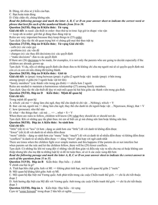 B. Đúng, tôi chia sẻ ý kiến của bạn.
C. Bạn hoàn toàn đúng.
D. Chắc chắn rồi, chúng không nên.
Read the following passage and mark the letter A, B, C or D on your answer sheet to indicate the correct word or
phrase that best fits each of the numbered blanks from 26 to 30.
Question 26(TH). Đáp án B Kiến thức: Từ vựng
Giải chi tiết: in need: cần thiết in order: theo thứ tự in time: kịp giờ in shape: vừa vặn
=> keep sth in order: giữ thứ gì đúng theo đúng trật tự
Rules are very important because they keep things in (25) order.
Tạm dịch: Quy tắc thì rất quan trọng bởi vì chúng giữ mọi thứ theo trật tự.
Question 27(TH). Đáp án D Kiến thức: Từ vựng Giải chi tiết:
- calls (n): các cuộc gọi
- problems (n): các vấn đề
- changes (n): các thay đổi decisions (n): các quyết định
- “make decisions”: đưa ra các quyết định
If there are (26) decisions to be made, for examples, it is not only the parents who are going to decide especially if the
children are already grown up.
Tạm dịch: Ví dụ, nếu có những quyết định cần được đưa ra thì không chỉ cha mẹ người mà sẽ có quyền quyết định mà
còn có cả con cái nếu chúng đã trưởng thành.
Question 28(TH). Đáp án D Kiến thức: Giới từ
Giải chi tiết: in (prep): trong between (prep): ở giữa (2 người hoặc vật) inside (prep): ở bên trong
among (prep): ở giữa (từ 3 người hoặc vật trở lên)
“family members” (các thành viên trong gia đình) => nhiều hơn 2 người
Rules are needed to maintain a harmonious relationship (27) among family members.
Tạm dịch: Quy tắc thì cần thiết để duy trì một mối quan hệ hài hòa giữa các thành viên trong gia đình.
Question 29(TH). Đáp án D Kiến thức: Mệnh đề quan hệ
Giải chi tiết:
Trong mệnh đề quan hệ
A. which: cái mà => dùng làm chủ ngữ, thay thế cho danh từ chỉ vật: ...N(thing), which + V
B. that: cái mà, người mà => dùng làm chủ ngữ, thay thế cho danh từ chỉ người hoặc vật: ...N(peroson, thing), that + V
C. how (pronoun): như thế nào
D. what = the things that : cái mà … => ...what + S + V
When there are rules to follow, children will know (28) what they should do or should not do.
Tạm dịch: Khi có những quy tắc phải theo, trẻ em sẽ biết cái gì mà chúng nên làm hoặc không nên làm.
Question 30(TH). Đáp án A Kiến thức: So sánh hơn
Giải chi tiết:
“little” (rất ít) và “less” (ít hơn - dạng so sánh hơn của “little”) đi với danh từ không đếm được
“fewer” (rất ít) đi với danh từ số nhiều đếm được
“more” (nhiều – dạng so sánh hơn của “many” hoặc “much”) đi với cả danh từ số nhiều đếm được và không đếm được
“conflicts” là danh từ số nhiều đếm được => dùng “fewer” phù hợp với ngữ cảnh nhất
There are times when the children fight over simple matters and this happens if the parents do or not interfere but
when parents set the rule and let the children follow, there will be (29) fewer conflicts.
Tạm dịch: Có những lúc khi trẻ xung đột vì những vấn đề đơn giản và điều này xảy ra nếu cha mẹ có hoặc không can
thiệp nhưng khi cha mẹ đặt ra những luật lệ và để trẻ tuân theo, sẽ có ít các cuộc xung đột hơn
Read the following passage and mark the letter A, B, C or D on your answer sheet to indicate the correct answer to
each of the questions from 31 to 35.
Question 31(VD). Đáp án B Kiến thức: Đọc hiểu – ý chính
Ý chính của bài là gì?
A. Tình bạn bền chặt giữa Anh và Mĩ. => không phải tình bạn, mà là mối quan hệ giữa 2 “nước”
B. Mối quan hệ khăng khít giữa Anh và Mĩ.
C. Mối quan hệ đặc biệt mà Vương quốc Anh phát triển trong các cuộc Chiến tranh thế giới. => chỉ là chi tiết thuộc
đoạn 2
D. Ảnh hưởng đặc biệt của Mỹ đối với Vương quốc Anh trong các cuộc Chiến tranh thế giới. => chỉ là chi tiết thuộc
đoạn 3
Question 32(TH). Đáp án A Kiến thức: Đọc hiểu – từ vựng
Cụm từ "come forward” trong đoạn 2 hầu hết có nghĩa _________.
 
