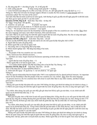 A. sẵn sàng giúp đỡ => chủ động đi giúp B. có thể giúp đỡ
C. miễn cưỡng giúp đỡ D. được mong muốn giúp đỡ => bị động
=> come forward (cụm động từ): to offer your help, services, etc. [đề nghị giúp đỡ, cung cấp dịch vụ, v.v.]
Thông tin: When the US looks for foreign support, Britain is usually the first country to come forward and it is
sometimes called “the 51st state of the union”.
Tạm dịch: Khi Mỹ tìm kiếm sự hỗ trợ từ nước ngoài, Anh thường là quốc gia đầu tiên đề nghị giúp đỡ và đôi khi nước
này được gọi là “quốc gia thứ 51 của liên minh”.
Question 33(NB). Đáp án B Kiến thức: Đọc hiểu – từ thay thế
Từ “They” trong đoạn 3 đề cập đến __________.
A. countries: các quốc gia B. people: mọi người
C. political interests: lợi ích chính trị D. British ancestors: tổ tiên Anh
=> They = “the people of the two countries” = mọi người
Thông tin: An important reason for the friendship is that the people of the two countries are very similar. They share
the same language and enjoy each other's literature, films and television.
Tạm dịch: Một lý do quan trọng cho tình hữu nghị là người dân hai nước rất giống nhau. Họ chia sẻ cùng một ngôn
ngữ và thưởng thức văn học, phim ảnh và truyền hình của nhau.
Question 34(VDC). Đáp án C Kiến thức: Đọc hiểu – chi tiết
Cái nào sau đây KHÔNG được đề cập như một lý do cho mối quan hệ đặc biệt giữa Anh và Mỹ?
A. Người dân hai nước rất giống nhau.
B. Nhiều người Mỹ có tổ tiên là người Anh.
C. Thủ tướng Anh và Tổng thống Mỹ là bạn thân.
D. Nhiều doanh nghiệp Anh - Mỹ đang hoạt động ở hai nước.
Thông tin:
- … the people of the two countries are very similar.
- Many Americans have British ancestors, ….
- … and there are many Anglo-American businesses operating on both sides of the Atlantic.
Tạm dịch:
- … người dân hai nước rất giống nhau. = A
- Nhiều người Mỹ có tổ tiên là người Anh, …. = B
- … và có nhiều doanh nghiệp Anh-Mỹ hoạt động trên cả hai bờ Đại Tây Dương. = D
Question 35(VD). Đáp án B Kiến thức: Đọc hiểu – chi tiết
Anh và Mỹ thân thiết với nhau KHÔNG PHẢI vì ___________ của họ.
A. chính sách đối ngoại B. quyền lực C. lợi ích chính trị D. ngôn ngữ
Thông tin:
- But the special relationship that developed after 1945 is not explained only by shared political interests. An important
reason for the friendship is that the people of the two countries are very similar. They share the same language …
- In general, however, the two countries have felt closer to each other than to any other country, and their foreign
policies have shown this.
Tạm dịch:
- Nhưng mối quan hệ đặc biệt phát triển sau năm 1945 không chỉ được giải thích bởi những lợi ích chính trị chung. (=
C) Một lý do quan trọng cho tình hữu nghị là người dân hai nước rất giống nhau. Họ chia sẻ cùng một ngôn ngữ (= D)
…
- Tuy nhiên, nhìn chung, hai quốc gia cảm thấy gần gũi nhau hơn bất kỳ quốc gia nào khác, và các chính sách đối
ngoại của họ đã thể hiện điều này. (= A)
Dịch bài đọc:
Mối quan hệ giữa Anh và Mỹ luôn là một mối quan hệ khăng khít. Giống như tất cả các mối quan hệ thân thiết, mối
quan hệ này cũng đã có những khoảng thời gian khó khăn. Đầu tiên Hoa Kỳ là thuộc địa của Anh, nhưng từ năm 1775
đến 1783, Hoa Kỳ đã tham gia một cuộc chiến tranh để giành độc lập. Mỹ lại chiến đấu với Anh trong Chiến tranh
năm 1812.
Tuy nhiên, nhìn chung, hai quốc gia cảm thấy gần gũi nhau hơn bất kỳ quốc gia nào khác, và các chính sách đối
ngoại của họ đã thể hiện điều này. Trong Chiến tranh thế giới thứ nhất và Thế chiến thứ hai, Anh và Mỹ hỗ trợ lẫn
nhau. Khi Mỹ tìm kiếm sự hỗ trợ từ nước ngoài, Anh thường là quốc gia đầu tiên đề nghị giúp đỡ và đôi khi nước này
được gọi là “quốc gia thứ 51 của liên minh”.
Nhưng mối quan hệ đặc biệt phát triển sau năm 1945 không chỉ được giải thích bởi những lợi ích chính trị chung.
Một lý do quan trọng cho tình hữu nghị là người dân hai nước rất giống nhau. Họ chia sẻ cùng một ngôn ngữ và
thưởng thức văn học, phim ảnh và truyền hình của nhau. Nhiều người Mỹ có tổ tiên là người Anh, hoặc họ hàng vẫn
 