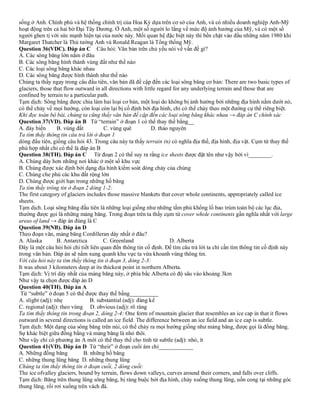 sống ở Anh. Chính phủ và hệ thống chính trị của Hoa Kỳ dựa trên cơ sở của Anh, và có nhiều doanh nghiệp Anh-Mỹ
hoạt động trên cả hai bờ Đại Tây Dương. Ở Anh, một số người lo lắng về mức độ ảnh hưởng của Mỹ, và có một số
người ghen tị với sức mạnh hiện tại của nước này. Mối quan hệ đặc biệt này thì bền chặt vào đầu những năm 1980 khi
Margaret Thatcher là Thủ tướng Anh và Ronald Reagan là Tổng thống Mỹ.
Question 36(VDC). Đáp án C Câu hỏi: Văn bản trên chủ yếu nói về vấn đề gì?
A. Các sông băng lớn nằm ở đâu
B. Các sông băng hình thành vùng đất như thế nào
C. Các loại sông băng khác nhau
D. Các sông băng được hình thành như thế nào
Chúng ta thấy ngay trong câu đầu tiên, văn bản đã đề cập đến các loại sông băng cơ bản: There are two basic types of
glaciers, those that flow outward in all directions with little regard for any underlying terrain and those that are
confined by terrain to a particular path.
Tạm dịch: Sông băng được chia làm hai loại cơ bản, một loại do không bị ảnh hưởng bởi những địa hình nằm dưới nó,
có thể chảy về mọi hướng, còn loại còn lại bị cố định bởi địa hình, chỉ có thể chảy theo một đường cụ thể riêng biệt.
Khi đọc toàn bộ bài, chúng ta cũng thấy văn bản đề cập đến các loại sông băng khác nhau → đáp án C chính xác
Question 37(VD). Đáp án B Từ “terrain” ở đoạn 1 có thể thay thế bằng__
A. đáy biển B. vùng đất C. vùng quê D. thảo nguyên
Ta tìm thấy thông tin câu trả lời ở đoạn 1
dòng đầu tiên, giống câu hỏi 43. Trong câu này ta thấy terrain (n) có nghĩa địa thế, địa hình, địa vật. Cụm từ thay thế
phù hợp nhất chỉ có thể là đáp án B
Question 38(TH). Đáp án C Từ đoạn 2 có thể suy ra rằng ice sheets được đặt tên như vậy bởi vì________.
A. Chúng dày hơn những nơi khác ở một số khu vực
B. Chúng được xác định bởi dạng địa hình kiểm soát dòng chảy của chúng
C. Chúng che phủ các khu đất rộng lớn
D. Chúng được giới hạn trong những hố băng
Ta tìm thấy trông tin ở đoạn 2 dòng 1-2:
The first category of glaciers includes those massive blankets that cover whole continents, appropriately called ice
sheets.
Tạm dịch. Loại sông băng đầu tiên là những loại giống như những tấm phủ khổng lồ bao trùm toàn bộ các lục địa,
thường được gọi là những mảng băng. Trong đoạn trên ta thấy cụm từ cover whole continents gần nghĩa nhất với large
areas of land → đáp án đúng là C
Question 39(NB). Đáp án D
Theo đoạn văn, mảng băng Cordilleran dày nhất ở đâu?
A. Alaska B. Antarctica C. Greenland D. Alberta
Đây là một câu hỏi hỏi chi tiết liên quan đến thông tin cố định. Để tìm câu trả lời ta chỉ cần tìm thông tin cố định này
trong văn bản. Đáp án sẽ nằm xung quanh khu vực ta vừa khoanh vùng thông tin.
Với câu hỏi này ta tìm thấy thông tin ở đoạn 3, dòng 2-3:
It was about 3 kilometers deep at its thickest point in northern Alberta.
Tạm dịch: Vị trí dày nhất của mảng băng này, ở phía bắc Alberta có độ sâu vào khoảng 3km
Như vậy ta chọn được đáp án D
Question 40(TH). Đáp án A
Từ “subtle” ở đoạn 5 có thể được thay thế bằng__________
A. slight (adj): nhẹ B. substantial (adj): đáng kể
C. regional (adj): theo vùng D. obvious (adj): rõ ràng
Ta tìm thấy thông tin trong đoạn 2, dòng 2-4: One form of mountain glacier that resembles an ice cap in that it flows
outward in several directions is called an ice field. The difference between an ice field and an ice cap is subtle.
Tạm dịch: Một dạng của sông băng trên núi, có thể chảy ra mọi hướng giống như mảng băng, được gọi là đồng băng.
Sự khác biệt giữa đồng bằng và mảng băng là nhỏ thôi.
Như vậy chỉ có phương án A mới có thể thay thế cho tính từ subtle (adj): nhỏ, ít
Question 41(VD). Đáp án D Từ “their” ở đoạn cuối ám chỉ____________
A. Những đồng băng B. những hố băng
C. những thung lũng băng D. những thung lũng
Chúng ta tìm thấy thông tin ở đoạn cuối, 2 dòng cuối:
The ice ofvalley glaciers, bound by terrain, flows down valleys, curves around their corners, and falls over cliffs.
Tạm dịch: Băng trên thung lũng sông băng, bị ràng buộc bởi địa hình, chảy xuống thung lũng, uốn cong tại những góc
thung lũng, rồi rơi xuống trên vách đá.
 