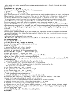 Tình từ sở hữu their thường để thay thế cho sở hữu của một danh từ đứng trước ở số nhiều. Trong câu này chính là
phương án D
Question 42(VDC). Đáp án B
Tất cả những cái sau đây là các sông băng trên núi trừ_____________
A. hố băng B. chỏm băng
C. đồng băng D. thung lũng băng
Dạng câu hỏi lựa chọn kiểu này chúng ta nên để làm sau cùng, khi đã hiểu nội dung chính của văn bản và nắm được sơ
bộ các vùng thông tin quan trọng trong văn bản. Chúng ta có thể dùng phép loại trừ với câu hỏi này, đáp án A, C, D
đều thuộc về nhóm mountain glaciers hay còn gọi là alpine glaciers. Ta thấy thông tin trong đoạn 5, dòng 1-4:
The second category of glaciers includes those of a variety of shapes and sizes generally called mountain or alpine
glaciers. Mountain glaciers are typically identified by the landform that controls their flow. One form of mountain
glacier that resembles an ice cap in that it flows outward in several directions is called an ice field.
Tạm dịch: Loại thứ 2 là loại sông băng đa dạng về hình dạng, kích thước, thường được gọi là sông băng trên núi hoặc
sông băng núi cao (liên quan đến núi Alps). Các sông băng trên núi thường được xác định bởi dạng địa hình kiểm soát
dòng chảy của chúng. Một dạng của sông băng trên núi, có thể chảy ra mọi hướng giống như mảng băng, được gọi là
đồng băng.
Và thông tin ở đoạn cuối, dòng 1-2:
Less spectacular than large ice fields are the most common types of mountain glaciers: the cirque and valley glaciers.
Tạm dịch: Không hùng vĩ bằng những đồng băng rộng lớn là những loại sông băng trên núi phổ biến nhất: những hố
băng và thung lũng băng.
Như vậy đáp án B không được đề cập là sông băng
Mark the letter A, B, C or D on your answer sheet to indicate the underlined part that needs correction in each of
the following questions.
Question 43(NB). Đáp án C
Kiến thức về chia thì theo trạng ngữ chỉ thời gian
Do trong câu có trạng ngữ “last night”, nên chia thì QK đơn
Đáp án là C (is -> was)
Question 44(TH). Đáp án C include-> includes
Kiến thức: sự hoà hợp giữa chủ ngữ và động từ
Giải thích: do “their free trip” là số ít nên chia động từ số ít
Question 45(VDC). Đáp án C Kiến thức về từ vựng
Formerly: xưa, trước đây Formally: trang trọng
Tạm dịch: Học sinh ngày nay đường như ăn mặc trang trọng và kín đáo hơn.
Đáp án là C (more formerly dressed => more formally dressed)
Mark the letter A, B, C or D on your answer sheet to indicate the sentence that is closest in meaning to each of the
following questions.
Question 46(VD). Đáp án A Kiến thức: Câu đồng nghĩa Giải chi tiết:
S + V_ed + khoảng thời gian + ago: Ai đó đã làm gì cách đây bao lâu trước.
= S + haven’t/ hasn’t + P2 + for + khoảng thời gian: Ai đó đã không làm gì trong bao lâu.
A. Anh ấy đã không đến London trong 3 năm rồi.
B. Anh ấy đã ở London trong 3 năm. => sai nghĩa
C. Anh ấy đã không đến London 3 năm trước. => sai nghĩa
D. Anh ấy đã ở London trong 3 năm. => sai nghĩa
Tạm dịch: Anh ấy đã đến thăm London 3 năm trước.
= Anh ấy đã không đến London trong 3 năm rồi.
Question 47 (VD). Đáp án C Kiến thức: Lời nói gián tiếp Giải chi tiết:
Câu trực tiếp: “Why don’t you + V_nguyên thể?”, said S: “Tại sao bạn không làm gì đó?”, ai đó đã nói.
Câu gián tiếp: S suggested sth/doing sth: Ai đó đã gợi ý cái gì/làm gì
A. Sophie đã hỏi tôi tại sao không tham gia công việc tình nguyện vào mùa hè. => sai nghĩa
B. Sophie đã khiến tôi tham gia công việc tình nguyện vào mùa hè. => sai nghĩa
C. Sophie đã gợi ý việc tham gia công việc tình nguyện vào mùa hè của tôi.
D. Sophie đã gợi ý tôi tham gia công việc tình nguyện vào mùa hè. => sai cấu trúc với “suggest”Tạm dịch: “Tại sao
bạn không tham gia công việc tình nguyện vào mùa hè?” Sophie đã nói. = Sophie đã gợi ý việc tham gia công việc
tình nguyện vào mùa hè của tôi.
Question 48(VD). Đáp án B Kiến thức: Động từ khuyết thiếu
Giải chi tiết:
 