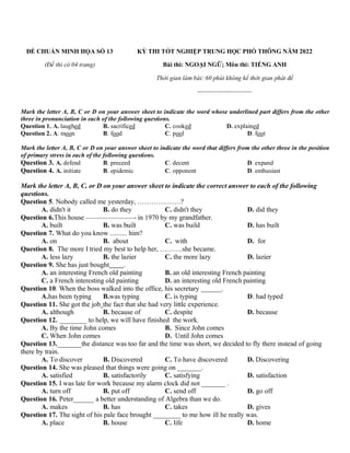 ĐỀ CHUẨN MINH HỌA SỐ 13
(Đề thi có 04 trang)
KỲ THI TỐT NGHIỆP TRUNG HỌC PHỔ THÔNG NĂM 2022
Bài thi: NGOẠI NGỮ; Môn thi: TIẾNG ANH
Thời gian làm bài: 60 phút không kể thời gian phát đề
--------------------------
Mark the letter A, B, C or D on your answer sheet to indicate the word whose underlined part differs from the other
three in pronunciation in each of the following questions.
Question 1. A. laughed B. sacrificed C. cooked D. explained
Question 2. A. moon B. food C. pool D. foot
Mark the letter A, B, C or D on your answer sheet to indicate the word that differs from the other three in the position
of primary stress in each of the following questions.
Question 3. A. defend B. preceed C. decent D. expand
Question 4. A. initiate B. epidemic C. opponent D. enthusiast
Mark the letter A, B, C, or D on your answer sheet to indicate the correct answer to each of the following
questions.
Question 5. Nobody called me yesterday, ……………….?
A. didn't it B. do they C. didn't they D. did they
Question 6.This house ———————- in 1970 by my grandfather.
A. built B. was built C. was build D. has built
Question 7. What do you know .......... him?
A. on B. about C. with D. for
Question 8. The more I tried my best to help her, ……….she became.
A. less lazy B. the lazier C. the more lazy D. lazier
Question 9. She has just bought .
A. an interesting French old painting B. an old interesting French painting
C. a French interesting old painting D. an interesting old French painting
Question 10. When the boss walked into the office, his secretary ______.
A.has been typing B.was typing C. is typing D. had typed
Question 11. She got the job the fact that she had very little experience.
A. although B. because of C. despite D. because
Question 12. ________ to help, we will have finished the work.
A. By the time John comes B. Since John comes
C. When John comes D. Until John comes
Question 13._______the distance was too far and the time was short, we decided to fly there instead of going
there by train.
A. To discover B. Discovered C. To have discovered D. Discovering
Question 14. She was pleased that things were going on _______.
A. satisfied B. satisfactorily C. satisfying D. satisfaction
Question 15. I was late for work because my alarm clock did not _______ .
A. turn off B. put off C. send off D. go off
Question 16. Peter______ a better understanding of Algebra than we do.
A. makes B. has C. takes D. gives
Question 17. The sight of his pale face brought ________ to me how ill he really was.
A. place B. house C. life D. home
 