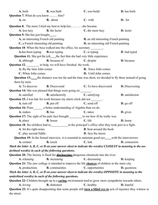 A. built B. was built C. was build D. has built
Question 7. What do you know .......... him?
A. on B. about C. with D. for
Question 8. The more I tried my best to help her, ……….she became.
A. less lazy B. the lazier C. the more lazy D. lazier
Question 9. She has just bought .
A. an interesting French old painting B. an old interesting French painting
C. a French interesting old painting D. an interesting old French painting
Question 10. When the boss walked into the office, his secretary ________.
A.has been typing B.was typing C. is typing D. had typed
Question 11. She got the job the fact that she had very little experience.
A. although B. because of C. despite D. because
Question 12. ________ to help, we will have finished the work.
A. By the time John comes B. Since John comes
C. When John comes D. Until John comes
Question 13: the distance was too far and the time was short, we decided to fly there instead of going
there by train.
A. To discover B. Discovered C. To have discovered D. Discovering
Question 14: She was pleased that things were going on _______.
A. satisfied B. satisfactorily C. satisfying D. satisfaction
Question 15. I was late for work because my alarm clock did not _______ .
A. turn off B. put off C. send off D. go off
Question 16: Peter______ a better understanding of Algebra than we do.
A. makes B. has C. takes D. gives
Question 17: The sight of his pale face brought ________ to me how ill he really was.
A. place B. house C. life D. home
Question 18. Ihe children had to___________in the principal’s office after they took part in a fight.
A. hit the right notes B. beat around the bush
C. play second fiddle D. face the music
Question 19: In the formal interview, it is essential to maintain good eye with the interviewers.
A. contact B. touch C. link D. connection
Mark the letter A, B, C, or D on your answer sheet to indicate the word(s) CLOSEST in meaning to the un-
derlined word(s) in each of the following questions.
Question 20: The factory is fined for discharging dangerous chemicals into the river.
A. releasing B. increasing C. decreasing D. keeping
Question 21: The new college is intended to improve the life chances of children in the inner city.
A. productions B. communities C. opportunities D. questions
Mark the letter A, B, C, or D on your answer sheet to indicate the word(s) OPPOSITE in meaning to the
underlined word(s) in each of the following questions.
Question 22: Children brought up in a caring environment tend to grow more sympathetic towards others.
A. loving B. dishonest C. healthy D. hateful
Question 23: It’s quite disappointing that some people still turn a blind eye to acts of injustice they witness in
the street.
 