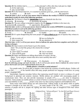 Question 18. Ihe children had to__________in the principal’s office after they took part in a fight.
A. hit the right notes B. beat around the bush
C. play second fiddle D. face the music
Question 19. In the formal interview, it is essential to maintain good eye with the interviewers.
A. contact B. touch C. link D. connection
Mark the letter A, B, C, or D on your answer sheet to indicate the word(s) CLOSEST in meaning to the
underlined word(s) in each of the following questions.
Question 20: The factory is fined for discharging dangerous chemicals into the river.
A. releasing B. increasing C. decreasing D. keeping
Question 21: The new college is intended to improve the life chances of children in the inner city.
A. productionsB. communities C. opportunities D. questions
Mark the letter A, B, C, or D on your answer sheet to indicate the word(s) OPPOSITE in meaning to the
underlined word(s) in each of the following questions.
Question 22: Children brought up in a caring environment tend to grow more sympathetic towards others.
A. loving B. dishonest C. healthy D. hateful
Question 23: It’s quite disappointing that some people still turn a blind eye to acts of injustice they witness in
the street.
A. take no notice of B. have no feeling for
C. show respect for D. pay attention to
Mark the letter A, B, C, or D on your answer sheet to indicate the option that best completes each of the fol-
lowing exchanges.
Question 24: Janet wants to invite Susan to go to the cinema.
- Janet: “Do you feel like going to the cinema this evening?”
- Susan: “______.”
A. I don’t agree, I’m afraid B. You’re welcome
C. That would be great D. I feel very bored
Question 25: Baker and Barbara are talking about habits of women’ driving.
- Baker: “In my opinion, women often drive more carefully than men.”
- Barbara: “______.”
A. Never mind B. What nonsense C. Absolutely D. Yes, please
Read the following passage and mark the letter A, B, C or D on your answer sheet to indicate the correct word or
phrase that best fits each of the numbered blanks from 26 to 30.
Mobile phones: a benefit or social nuisance?
Few people under 30 will be able to imagine a time before the existence of mobile phones. Neither will
they be (26)_________of the harmful effect that many people predicted text language would have on young
people’s language skills.
Interestingly, linguists nowadays believe that expressing oneself clearly in texts is evidence of a good
background in grammar and sentence structure. Mobile phones are credited with encouraging people to
communicate more. They can also provide reassurance to people (27)_________are alone in dangerous
situations. Some people use mobile phones as a kind of barrier to unwelcome social contact; texting can signal
your unavailability to (28)_________people in the same way that wearing sunglasses and headphones does.
Some issues with mobile phones are still controversial. Talking loudly on the phone while on public
transport is thought to be rude and (29)_________by many people in the UK. (30)_________, a significant
minority of people still do it, despite the sighing and other obvious signs of disapproval from their fellow
passengers.
(Adapted from “AdvancedExpert’’ by Jan Bell and Roger Gower)
Question 26. A. anxious B. alert C. aware D. forgetful
Question 27. A. which B. when C. where D. who
Question 28. A. other B. another C. every D. one
Question 29. A. inconsiderate B. insignificant C. inflexible D. inattentive
Question 30. A. Therefore B. However C. Moreover D. Otherwise
 