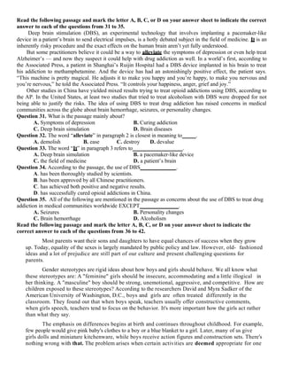Read the following passage and mark the letter A, B, C, or D on your answer sheet to indicate the correct
answer to each of the questions from 31 to 35.
Deep brain stimulation (DBS), an experimental technology that involves implanting a pacemaker-like
device in a patient’s brain to send electrical impulses, is a hotly debated subject in the field of medicine. It is an
inherently risky procedure and the exact effects on the human brain aren’t yet fully understood.
But some practitioners believe it could be a way to alleviate the symptoms of depression or even help treat
Alzheimer’s — and now they suspect it could help with drug addiction as well. In a world’s first, according to
the Associated Press, a patient in Shanghai’s Ruijin Hospital had a DBS device implanted in his brain to treat
his addiction to methamphetamine. And the device has had an astonishingly positive effect, the patient says.
“This machine is pretty magical. He adjusts it to make you happy and you’re happy, to make you nervous and
you’re nervous,” he told the Associated Press. “It controls your happiness, anger, grief and joy.”
Other studies in China have yielded mixed results trying to treat opioid addictions using DBS, according to
the AP. In the United States, at least two studies that tried to treat alcoholism with DBS were dropped for not
being able to justify the risks. The idea of using DBS to treat drug addiction has raised concerns in medical
communities across the globe about brain hemorrhage, seizures, or personality changes.
Question 31. What is the passage mainly about?
A. Symptoms of depression B. Curing addiction
C. Deep brain simulation D. Brain diseases
Question 32. The word “alleviate” in paragraph 2 is closest in meaning to_____.
A. demolish B. ease C. destroy D. devalue
Question 33. The word “It” in paragraph 3 refers to__________________.
A. Deep brain simulation B. a pacemaker-like device
C. the field of medicine D. a patient’s brain
Question 34. According to the passage, the use of DBS_____________.
A. has been thoroughly studied by scientists.
B. has been approved by all Chinese practitioners.
C. has achieved both positive and negative results.
D. has successfully cured opioid addictions in China.
Question 35. All of the following are mentioned in the passage as concerns about the use of DBS to treat drug
addiction in medical communities worldwide EXCEPT______________.
A. Seizures B. Personality changes
C. Brain hemorrhage D. Alcoholism
Read the following passage and mark the letter A, B, C, or D on your answer sheet to indicate the
correct answer to each of the questions from 36 to 42.
Most parents want their sons and daughters to have equal chances of success when they grow
up. Today, equality of the sexes is largely mandated by public policy and law. However, old- fashioned
ideas and a lot of prejudice are still part of our culture and present challenging questions for
parents.
Gender stereotypes are rigid ideas about how boys and girls should behave. We all know what
these stereotypes are: A "feminine" girls should be insecure, accommodating and a little illogical in
her thinking. A "masculine" boy should be strong, unemotional, aggressive, and competitive. How are
children exposed to these stereotypes? According to the researchers David and Myra Sadker of the
American University of Washington, D.C., boys and girls are often treated differently in the
classroom. They found out that when boys speak, teachers usually offer constructive comments,
when girls speech, teachers tend to focus on the behavior. It's more important how the girls act rather
than what they say.
The emphasis on differences begins at birth and continues throughout childhood. For example,
few people would give pink baby's clothes to a boy or a blue blanket to a girl. Later, many of us give
girls dolls and miniature kitchenware, while boys receive action figures and construction sets. There's
nothing wrong with that. The problem arises when certain activities are deemed appropriate for one
 