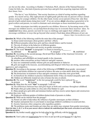sex but not the other. According to Heather J. Nicholson, Ph.D., director of the National Resource
Center for Girls, Inc., this kind of practice prevents boys and girls from acquiring important skills for
their future lives.
"The fact is," says Nicholson, "that society functions as a kind of sorting machine regarding
gender. In a recent survey, fifty-eight percent of eighth-grade girls but only six percent of boys earned
money caring for younger children. On the other hand, twenty-seven percent of boys but only three
percent of girls earned money doing lawn work". If we are serious about educating a generation to be
good workers and parents, we need to eliminate such stereotypes as those mentioned previously.
Gender stereotypes inevitably are passed to our children. However, by becoming aware of the
messages our children receive, we can help them develop ways to overcome these incorrect ideas. To
counteract these ideas, parents can look for ways to challenge and support their children, and to
encourage confidence in ways that go beyond what society's fixed ideas about differences of sext are.
(Source: https://en.isicollective.com)
Question 36. Which of the following could be the main idea of the passage?
A. Deep-seated stereotypes about genders and their effects.
B. Different prejudice about how girls and boys should behave and be treated.
C. The role of culture in the behavior of different genders.
D. The influence of education and society on gender stereotypes.
Question 37. The word "deemed" in paragraph 3 is closest in meaning to ___.
A. celebrated B. supposed C. designed D. established
Question 38. According to the second passage, David and Myra Sadker of the American University of
Washington, D.0 found that_____.
A. schoolboys and schoolgirls are treated equally in the classroom.
B. teachers often concentrate on boys' behavior and girls' manners.
C. boys are commented usefully whereas girls are paid attention to behavior.
D. girls are taught to be insecure, accommodating and illogical while boys are strong, unemotional,
aggressive, and competitive.
Question 39. According to the passage, which of the following is UNTRUE about gender stereotypes?
A. Male and female children are expected to behave the same as what adults think they should.
B. The distinctions in treatment to boys and girls commence when they were given birth.
C. Its beneficial for children to practice fundamental skills if they are treated unequally quite early
D. Children are differently treated not only at homes but also at schools.
Question 40. The word "counteract" in the last paragraph could be best replaced by __.
A. promote B. frustrate C. encourage D. inspire
Question 41. What does the word "that" in paragraph 3 refer to?
A. The differences between boys and girls begin at birth and continue throughout childhood.
B. People often give pink clothes to a boy and a blue blanket to a girl.
C. Many people give girls dolls and miniature kitchen and boys receive action figures and construction
sets when they were born.
D. People give different genders of children distinct kinds of presents or clothes.
Question 42. What can be inferred from the passage?
A. Parents are able to help reduce the influence of gender stereotypes on their children.
B. Teachers and parents have to join hands to encourage children's confidence in social activities.
C. Society functions often categorize jobs regardless genders.
D. The problems males and females get when they are adults may originate from gender stereotypes.
Mark the letter A, B, C or D on your answer sheet to indicate the underlined part that needs correction in each of the
following questions.
Question 43. My brother usually asked me for help when he has difficulty with his homework.
A B C D
Question 44. Tom’s jokes are inappropriate but we have to put up with it just because he’s the boss.
 