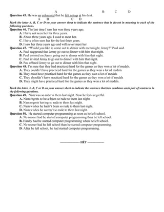 A B C D
Question 45. He was so exhausted that he felt asleep at his desk.
A B C D
Mark the letter A, B, C or D on your answer sheet to indicate the sentence that is closest in meaning to each of the
following questions.
Question 46. The last time I saw her was three years ago.
A. I have not seen her for three years.
B. About three years ago, I used to meet her.
C. I have often seen her for the last three years.
D. I saw her three years ago and will never meet her
Question 47. “Would you like to come out to dinner with me tonight, Jenny?” Paul said.
A. Paul suggested that Jenny go out to dinner with him that night.
B. Paul insisted on Jenny going out to dinner with him that night.
C. Paul invited Jenny to go out to dinner with him that night.
D. Pau offered Jenny to go out to dinner with him that night.
Question 48. I’m sure that they had practiced hard for the games as they won a lot of medals.
A. They couldn’t have practiced hard for the games as they won a lot of medals
B. They must have practiced hard for the games as they won a lot of medals
C. They shouldn’t have practiced hard for the games as they won a lot of medals
D. They might have practiced hard for the games as they won a lot of medals.
Mark the letter A, B, C or D on your answer sheet to indicate the sentence that best combines each pair of sentences in
the following questions.
Question 49. Nam was so rude to them last night. Now he feels regretful.
A. Nam regrets to have been so rude to them last night.
B. Nam regrets having so rude to them last night.
C. Nam wishes he hadn’t been so rude to them last night.
D. Nam wishes he weren’t so rude to them last night.
Question 50. He started computer programming as soon as he left school.
A. No sooner had he started computer programming than he left school.
B. Hardly had he started computer programming when he left school.
C. No sooner had he left school than he started computer programming.
D. After he left school, he had started computer programming.
-------------------- HẾT -----------------
 