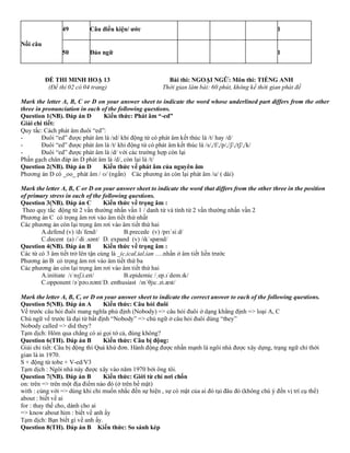 Nối câu
49 Câu điều kiện/ ước 1
50 Đảo ngữ 1
ĐỀ THI MINH HOẠ 13 Bài thi: NGOẠI NGỮ: Môn thi: TIẾNG ANH
(Đề thi 02 có 04 trang) Thời gian làm bài: 60 phút, không kể thời gian phát đề
Mark the letter A, B, C or D on your answer sheet to indicate the word whose underlined part differs from the other
three in pronunciation in each of the following questions.
Question 1(NB). Đáp án D Kiến thức: Phát âm “-ed”
Giải chi tiết:
Quy tắc: Cách phát âm đuôi “ed”:
- Đuôi “ed” được phát âm là /ɪd/ khi động từ có phát âm kết thúc là /t/ hay /d/
- Đuôi “ed” được phát âm là /t/ khi động từ có phát âm kết thúc là /s/,/f/,/p/,/ʃ/,/tʃ/,/k/
- Đuôi “ed” được phát âm là /d/ với các trường hợp còn lại
Phần gạch chân đáp án D phát âm là /d/, còn lại là /t/
Question 2(NB). Đáp án D Kiến thức về phát âm của nguyên âm
Phương án D có _oo_ phát âm / ʊ/ (ngắn) Các phương án còn lại phát âm /u/ ( dài)
Mark the letter A, B, C or D on your answer sheet to indicate the word that differs from the other three in the position
of primary stress in each of the following questions.
Question 3(NB). Đáp án C Kiến thức về trọng âm :
Theo quy tắc động từ 2 vần thường nhấn vần 1 / danh từ và tính từ 2 vần thường nhấn vần 2
Phương án C có trọng âm rơi vào âm tiết thứ nhất
Các phương án còn lại trọng âm rơi vào âm tiết thứ hai
A.defend (v) /dɪˈfend/ B.precede (v) /prɪˈsiːd/
C.decent (a) /ˈdiː.sənt/ D. expand (v) /ɪkˈspænd/
Question 4(NB). Đáp án B Kiến thức về trọng âm :
Các từ có 3 âm tiết trở lên tận cùng là _ic,ical,ial,ian ….nhấn ở âm tiết liền trước
Phương án B có trọng âm rơi vào âm tiết thứ ba
Các phương án còn lại trọng âm rơi vào âm tiết thứ hai
A.initiate /ɪˈnɪʃ.i.eɪt/ B.epidemic /ˌep.ɪˈdem.ɪk/
C.opponent /əˈpəʊ.nənt/D. enthusiast /ɪnˈθjuː.zi.æst/
Mark the letter A, B, C, or D on your answer sheet to indicate the correct answer to each of the following questions.
Question 5(NB). Đáp án A Kiến thức: Câu hỏi đuôi
Vế trước câu hỏi đuôi mang nghĩa phủ định (Nobody) => câu hỏi đuôi ở dạng khẳng định => loại A, C
Chủ ngữ vế trước là đại từ bất định “Nobody” => chủ ngữ ở câu hỏi đuôi dùng “they”
Nobody called => did they?
Tạm dịch: Hôm qua chẳng có ai gọi tớ cả, đúng không?
Question 6(TH). Đáp án B Kiến thức: Câu bị động:
Giải chi tiết: Câu bị động thì Quá khứ đơn. Hành động được nhấn mạnh là ngôi nhà được xây dựng, trạng ngữ chỉ thời
gian là in 1970.
S + động từ tobe + V-ed/V3
Tạm dịch : Ngôi nhà này được xây vào năm 1970 bởi ông tôi.
Question 7(NB). Đáp án B Kiến thức: Giới từ chỉ nơi chốn
on: trên => trên một địa điểm nào đó (ở trên bề mặt)
with : cùng với => dùng khi chỉ muốn nhắc đến sự hiện , sự có mặt của ai đó tại đâu đó (không chú ý đến vị trí cụ thể)
about : biết về ai
for : thay thế cho, dành cho ai
=> know about him : biết về anh ấy
Tạm dịch: Bạn biết gì về anh ấy.
Question 8(TH). Đáp án B Kiến thức: So sánh kép
 