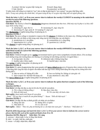 A.contact: liên lạc/ sự giao tiếp/ tương tác B.touch: đụng chạm
C.link: liên kết D.connection: sự liên kết
Vì phía trước chỗ trống ta có danh từ “eye” nên có đáp án phù hợp là “eye contact” (sự giao tiếp bằng mắt)
Dịch: Trong cuộc phỏng vấn chính thức, rất quan trọng để duy trì sự giao tiếp bằng mắt với người phỏng vấn.
Mark the letter A, B, C, or D on your answer sheet to indicate the word(s) CLOSEST in meaning to the underlined
word(s) in each of the following questions.
Question 20(TH). A
Giải thích: The factory is fined for discharging dangerous chemicals into the river. (Nhà máy này bị phạt vì xả hóa chất
nguy hiểm xuống sông.)
A. releasing (V_ing): thải ra B. increasing (V_ing): tăng lên
C. decreasing (V_ing): giảm đi D. keeping (V_ing): giữ
Vậy discharging có nghĩa tương đồng với phương án A.
Question 21(TH). C
Giải thích: The new college is intended to improve the life chances of children in the inner city. (Những trường đại học
mới nhắm đến việc cải thiện cơ hội trong cuộc sống của trẻ em trong khu vực nội thành.)
A. productions (n.): sản phẩm B. communities (n.): cộng đồng
C. opportunities (n.): cơ hội D. questions (n.): câu hỏi
Vậy chances có nghĩa tương đồng với phương án C.
Mark the letter A, B, C, or D on your answer sheet to indicate the word(s) OPPOSITE in meaning to the
underlined word(s) in each of the following questions.
Question 22(TH). D
Giải thích: Children brought up in a caring environment tend to grow more sympathetic towards others. (Trẻ em được
nuôi dưỡng trong môi trường được yêu thương có xu hướng trở nên thông cảm hơn với người khác.)
A. loving (adj.): âu yếm B. dishonest (adj.): không trung thực
C. healthy (adj.): khỏe mạnh D. hateful (adj.): căm hờn
Vậy caring có nghĩa tương phản với phương án D.
Question 23(TH). D
Giải thích: It’s quite disappointing that some people still turn a blind eye to acts of injustice they witness in the street.
(Thật đáng thất vọng khi một số người vẫn nhắm mắt làm ngơ trước những hành động bất công mà họ chứng kiến trên
đường phố.)
A. take no notice of: không để ý đến B. have no feeling for: không có cảm giác với
C. show respect for: thể hiện tôn trọng với D. pay attention to: chú ý đến
Vậy turn a blind eye to có nghĩa tương phản với phương án D.
Mark the letter A, B, C, or D on your answer sheet to indicate the option that best completes each of the following
exchanges.
Question 24(TH). C
Giải thích: Lời đáp cần đưa ra câu trả lời cho lời mời đi xem phim.
A. Tôi e rằng tôi không đồng ý B. Bạn được chào đón
C. Điều đó thật tuyệt D. Tôi cảm thấy rất buồn chán
Dịch nghĩa: Janet muốn mời Susan đi xem phim.
- Janet: “Tối nay bạn có muốn đi xem phim không?” - Susan: “Điều đó thật tuyệt.”
Question 25(TH). C
Giải thích: Lời đáp cần đưa ra đánh giá đối với nhận xét của Baker.
A. Đừng bận tâm B. Những điều vô nghĩa
C. Nhất định rồi D. Có, làm ơn đi
Dịch nghĩa: - Baker: “Theo tôi, phụ nữ thường lái xe cẩn thận hơn nam giới.” - Barbara: “Nhất định rồi.”
Read the following passage and mark the letter A, B, C or D on your answer sheet to indicate the correct word or
phrase that best fits each of the numbered blanks from 26 to 30.
Question 26(TH). Đáp án C Kiến thức: Từ vựng
A. anxious + about (adj): lo âu, lo lắng, băn khoăn
B. alert + to (adj): tỉnh táo, cảnh giác
C. aware + of (adj): nhận thức, nhận biết
 