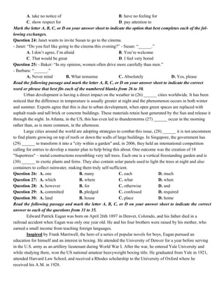 A. take no notice of B. have no feeling for
C. show respect for D. pay attention to
Mark the letter A, B, C, or D on your answer sheet to indicate the option that best completes each of the fol-
lowing exchanges.
Question 24: Janet wants to invite Susan to go to the cinema.
- Janet: “Do you feel like going to the cinema this evening?” - Susan: “______.”
A. I don’t agree, I’m afraid B. You’re welcome
C. That would be great D. I feel very bored
Question 25: - Baker: “In my opinion, women often drive more carefully than men.”
- Barbara: “______.”
A. Never mind B. What nonsense C. Absolutely D. Yes, please
Read the following passage and mark the letter A, B, C, or D on your answer sheet to indicate the correct
word or phrase that best fits each of the numbered blanks from 26 to 30.
Urban development is having a direct impact on the weather in (26) ______ cities worldwide. It has been
noticed that the difference in temperature is usually greater at night and the phenomenon occurs in both winter
and summer. Experts agree that this is due to urban development, when open green spaces are replaced with
asphalt roads and tall brick or concrete buildings. These materials retain heat generated by the Sun and release it
through the night. In Atlanta, in the US, this has even led to thunderstorms (27) ______ occur in the morning
rather than, as is more common, in the afternoon.
Large cities around the world are adopting strategies to combat this issue, (28) ______ it is not uncommon
to find plants growing on top of roofs or down the walls of large buildings. In Singapore, the government has
(29) ______ to transform it into a "city within a garden" and, in 2006, they held an international competition
calling for entries to develop a master plan to help bring this about. One outcome was the creation of 18
"Supertrees" – metal constructions resembling very tall trees. Each one is a vertical freestanding garden and is
(30) ______ to exotic plants and ferns. They also contain solar panels used to light the trees at night and also
containers to collect rainwater, making them truly self-sufficient.
Question 26: A. one B. many C. each D. much
Question 27: A. which B. where C. what D. when
Question 28: A. however B. for C. otherwise D. and
Question 29: A. committed B. pledged C. confessed D. required
Question 30: A. land B. house C. place D. home
Read the following passage and mark the letter A, B, C, or D on your answer sheet to indicate the correct
answer to each of the questions from 31 to 35.
Edward Patrick Eagan was born on April 26th 1897 in Denver, Colorado, and his father died in a
railroad accident when Eagan was only one year old. He and his four brothers were raised by his mother, who
earned a small income from teaching foreign languages.
Inspired by Frank Marriwell, the hero of a series of popular novels for boys, Eagan pursued an
education for himself and an interest in boxing. He attended the University of Denver for a year before serving
in the U.S. army as an artillery lieutenant during World War I. After the war, he entered Yale University and
while studying there, won the US national amateur heavyweight boxing title. He graduated from Yale in 1921,
attended Harvard Law School, and received a Rhodes scholarship to the University of Oxford where he
received his A.M. in 1928.
 