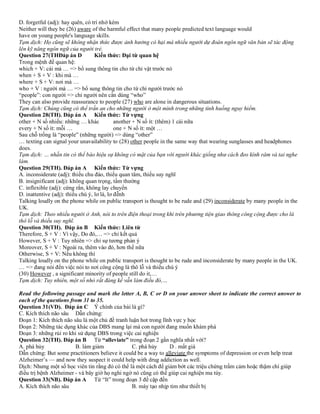 D. forgetful (adj): hay quên, có trí nhớ kém
Neither will they be (26) aware of the harmful effect that many people predicted text language would
have on young people's language skills.
Tạm dịch: Họ cũng sẽ không nhận thức được ảnh hưởng có hại mà nhiều người dự đoán ngôn ngữ văn bản sẽ tác động
lên kỹ năng ngôn ngữ của người trẻ.
Question 27(THĐáp án D Kiến thức: Đại từ quan hệ
Trong mệnh đề quan hệ:
which + V: cái mà … => bổ sung thông tin cho từ chỉ vật trước nó
when + S + V : khi mà …
where + S + V: nơi mà …
who + V : người mà … => bổ sung thông tin cho từ chỉ người trước nó
“people”: con người => chỉ người nên cần dùng “who”
They can also provide reassurance to people (27) who are alone in dangerous situations.
Tạm dịch: Chúng cũng có thể trấn an cho những người ở một mình trong những tình huống nguy hiểm.
Question 28(TH). Đáp án A Kiến thức: Từ vựng
other + N số nhiều: những … khác another + N số ít: (thêm) 1 cái nữa
every + N số ít: mỗi … one + N số ít: một …
Sau chỗ trống là “people” (những người) => dùng “other”
… texting can signal your unavailability to (28) other people in the same way that wearing sunglasses and headphones
does.
Tạm dịch: … nhắn tin có thể báo hiệu sự không có mặt của bạn với người khác giống như cách đeo kính râm và tai nghe
làm.
Question 29(TH). Đáp án A Kiến thức: Từ vựng
A. inconsiderate (adj): thiếu chu đáo, thiếu quan tâm, thiếu suy nghĩ
B. insignificant (adj): không quan trọng, tầm thường
C. inflexible (adj): cứng rắn, không lay chuyển
D. inattentive (adj): thiếu chú ý, lơ là, lơ đễnh
Talking loudly on the phone while on public transport is thought to be rude and (29) inconsiderate by many people in the
UK.
Tạm dịch: Theo nhiều người ở Anh, nói to trên điện thoại trong khi trên phương tiện giao thông công cộng được cho là
thô lỗ và thiếu suy nghĩ.
Question 30(TH). Đáp án B Kiến thức: Liên từ
Therefore, S + V : Vì vậy, Do đó,… => chỉ kết quả
However, S + V : Tuy nhiên => chỉ sự tương phản ý
Moreover, S + V : Ngoài ra, thêm vào đó, hơn thế nữa
Otherwise, S + V: Nếu không thì
Talking loudly on the phone while on public transport is thought to be rude and inconsiderate by many people in the UK.
… => đang nói đến việc nói to nơi công cộng là thô lỗ và thiếu chú ý
(30) However , a significant minority of people still do it,…
Tạm dịch: Tuy nhiên, một số nhỏ rất đáng kể vẫn làm điều đó,…
Read the following passage and mark the letter A, B, C or D on your answer sheet to indicate the correct answer to
each of the questions from 31 to 35.
Question 31(VD). Đáp án C Ý chính của bài là gì?
C. Kích thích não sâu Dẫn chứng:
Đoạn 1: Kích thích não sâu là một chủ đề tranh luận hot trong lĩnh vực y học
Đoạn 2: Những tác dụng khác của DBS mang lại mà con người đang muốn khám phá
Đoạn 3: những rủi ro khi sử dụng DBS trong việc cai nghiện
Question 32(TH). Đáp án B Từ “alleviate” trong đoạn 2 gần nghĩa nhất với?
A. phá hủy B. làm giảm C. phá hủy D . mất giá
Dẫn chứng: But some practitioners believe it could be a way to alleviate the symptoms of depression or even help treat
Alzheimer’s — and now they suspect it could help with drug addiction as well.
Dịch: Nhưng một số học viên tin rằng đó có thể là một cách để giảm bớt các triệu chứng trầm cảm hoặc thậm chí giúp
điều trị bệnh Alzheimer - và bây giờ họ nghi ngờ nó cũng có thể giúp cai nghiện ma túy.
Question 33(NB). Đáp án A Từ “It” trong đoạn 3 đề cập đến
A. Kích thích não sâu B. máy tạo nhịp tim như thiết bị
 