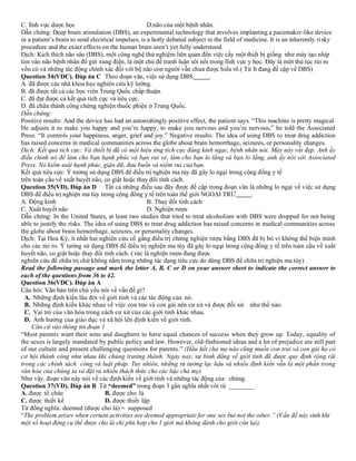 C. lĩnh vực dược học D.não của một bệnh nhân.
Dẫn chứng: Deep brain stimulation (DBS), an experimental technology that involves implanting a pacemaker-like device
in a patient’s brain to send electrical impulses, is a hotly debated subject in the field of medicine. It is an inherently risky
procedure and the exact effects on the human brain aren’t yet fully understood.
Dịch: Kích thích não sâu (DBS), một công nghệ thử nghiệm liên quan đến việc cấy một thiết bị giống như máy tạo nhịp
tim vào não bệnh nhân để gửi xung điện, là một chủ đề tranh luận sôi nổi trong lĩnh vực y học. Đây là một thủ tục rủi ro
vốn có và những tác động chính xác đối với bộ não con người vẫn chưa được hiểu rõ.( Từ It đang đề cập về DBS)
Question 34(VDC). Đáp án C Theo đoạn văn, việc sử dụng DBS .
A. đã được các nhà khoa học nghiên cứu kỹ lưỡng.
B. đã được tất cả các học viên Trung Quốc chấp thuận.
C. đã đạt được cả kết quả tích cực và tiêu cực.
D. đã chữa thành công chứng nghiện thuốc phiện ở Trung Quốc.
Dẫn chứng:
Positive results: And the device has had an astonishingly positive effect, the patient says. “This machine is pretty magical.
He adjusts it to make you happy and you’re happy, to make you nervous and you’re nervous,” he told the Associated
Press. “It controls your happiness, anger, grief and joy.” Negative results: The idea of using DBS to treat drug addiction
has raised concerns in medical communities across the globe about brain hemorrhage, seizures, or personality changes.
Dịch: Kết quả tích cực: Và thiết bị đã có một hiệu ứng tích cực đáng kinh ngạc, bệnh nhân nói. Máy này rất đẹp. Anh ấy
điều chỉnh nó để làm cho bạn hạnh phúc và bạn vui vẻ, làm cho bạn lo lắng và bạn lo lắng, anh ấy nói với Associated
Press. Nó kiểm soát hạnh phúc, giận dữ, đau buồn và niềm vui của bạn.
Kết quả tiêu cực: Ý tưởng sử dụng DBS để điều trị nghiện ma túy đã gây lo ngại trong cộng đồng y tế
trên toàn cầu về xuất huyết não, co giật hoặc thay đổi tính cách.
Question 35(VD). Đáp án D Tất cả những điều sau đây được đề cập trong đoạn văn là những lo ngại về việc sử dụng
DBS để điều trị nghiện ma túy trong cộng đồng y tế trên toàn thế giới NGOẠI TRỪ .
A. Động kinh B. Thay đổi tính cách
C. Xuất huyết não D. Nghiện rượu
Dẫn chứng: In the United States, at least two studies that tried to treat alcoholism with DBS were dropped for not being
able to justify the risks. The idea of using DBS to treat drug addiction has raised concerns in medical communities across
the globe about brain hemorrhage, seizures, or personality changes.
Dịch: Tại Hoa Kỳ, ít nhất hai nghiên cứu cố gắng điều trị chứng nghiện rượu bằng DBS đã bị bỏ vì không thể biện minh
cho các rủi ro. Ý tưởng sử dụng DBS để điều trị nghiện ma túy đã gây lo ngại trong cộng đồng y tế trên toàn cầu về xuất
huyết não, co giật hoặc thay đổi tính cách. ( tức là nghiện rượu đang được
nghiên cứu để chữa trị chứ không nằm trong những tác dụng tiêu cực do dùng DBS để chữa trị nghiện ma túy)
Read the following passage and mark the letter A, B, C or D on your answer sheet to indicate the correct answer to
each of the questions from 36 to 42.
Question 36(VDC). Đáp án A
Câu hỏi: Văn bản trên chủ yếu nói về vấn đề gì?
A. Những định kiến lâu đời về giới tính và các tác động của nó.
B. Những định kiến khác nhau về việc con trai và con gái nên cư xử và được đối xử như thế nào.
C. Vai trò của văn hóa trong cách cư xử của các giới tính khác nhau.
D. Ảnh hưởng của giáo dục và xã hội lên định kiến về giới tính.
Căn cứ vào thông tin đoạn 1
“Most parents want their sons and daughters to have equal chances of success when they grow up. Today, equality of
the sexes is largely mandated by public policy and law. However, old-fashioned ideas and a lot of prejudice are still part
of our culture and present challenging questions for parents." (Hầu hết cha mẹ nào cũng muốn con trai và con gái họ có
cơ hội thành công như nhau khi chúng trưởng thành. Ngày nay, sự bình đẳng về giới tính đã được quy định rộng rãi
trong các chính sách công và luật pháp. Tuy nhiên, những tư tưởng lạc hậu và nhiều định kiến vẫn là một phần trong
văn hóa của chúng ta và đặt ra nhiều thách thức cho các bậc cha mẹ).
Như vậy, đoạn văn này nói về các định kiến về giới tính và những tác động của chúng.
Question 37(VD). Đáp án B Từ “deemed” trong đoạn 3 gần nghĩa nhất với từ ________
A. được tổ chức B. được cho là
C. được thiết kế D. được thiết lập
Từ đồng nghĩa: deemed (được cho là) = supposed
“The problem arises when certain activities are deemed appropriate for one sex but not the other.” (Vấn đề nảy sinh khi
một số hoạt động cụ thể được cho là chỉ phù hợp cho 1 giới mà không dành cho giới còn lại).
 
