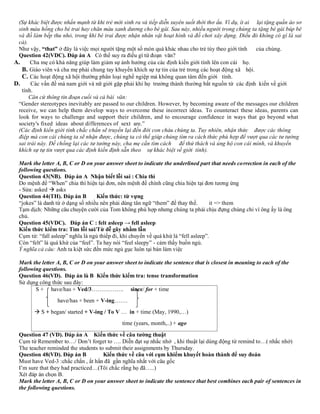 (Sự khác biệt được nhấn mạnh từ khi trẻ mới sinh ra và tiếp diễn xuyên suốt thời thơ ấu. Ví dụ, ít ai lại tặng quần áo sơ
sinh màu hồng cho bé trai hay chăn màu xanh dương cho bé gái. Sau này, nhiều người trong chúng ta tặng bé gái búp bê
và đồ làm bếp thu nhỏ, trong khi bé trai được nhận nhân vật hoạt hình và đồ chơi xây dựng. Điều đó không có gì là sai
cả).
Như vậy, “that” ở đây là việc mọi người tặng một số món quà khác nhau cho trẻ tùy theo giới tính của chúng.
Question 42(VDC). Đáp án A Có thể suy ra điều gì từ đoạn văn?
A. Cha mẹ có khả năng giúp làm giảm sự ảnh hưởng của các định kiến giới tính lên con cái họ.
B. Giáo viên và cha mẹ phải chung tay khuyến khích sự tự tin của trẻ trong các hoạt động xã hội.
C. Các hoạt động xã hội thường phân loại nghề ngiệp mà không quan tâm đến giới tính.
D. Các vấn đề mà nam giới và nữ giới gặp phải khi họ trưởng thành thường bắt nguồn từ các định kiến về giới
tính.
Căn cứ thông tin đoạn cuối và cả bài văn:
“Gender stereotypes inevitably are passed to our children. However, by becoming aware of the messages our children
receive, we can help them develop ways to overcome these incorrect ideas. To counteract these ideas, parents can
look for ways to challenge and support their children, and to encourage confidence in ways that go beyond what
society's fixed ideas about differences of sext are.”
(Các định kiến giới tính chắc chắn sẽ truyền lại đến đời con cháu chúng ta. Tuy nhiên, nhận thức được các thông
điệp mà con cái chúng ta sẽ nhận được, chúng ta có thể giúp chúng tìm ra cách thức phù hợp để vượt qua các tư tưởng
sai trái này. Đế chống lại các tư tưởng này, cha mẹ cần tìm cách để thử thách và ủng hộ con cái mình, và khuyến
khích sự tự tin vượt qua các định kiến định sẵn theo sự khác biệt về giới tính).
Mark the letter A, B, C or D on your answer sheet to indicate the underlined part that needs correction in each of the
following questions.
Question 43(NB). Đáp án A Nhận biết lỗi sai : Chia thì
Do mệnh đề “When” chia thì hiện tại đơn, nên mệnh đề chính cũng chia hiện tại đơn tương ứng
- Sửa: asked → asks
Question 44(TH). Đáp án B Kiến thức: từ vựng
“jokes” là danh từ ở dạng số nhiều nên phải dùng tân ngữ “them” để thay thế. it => them
Tạm dịch: Những câu chuyện cười của Tom không phù hợp nhưng chúng ta phải chịu đựng chúng chỉ vì ông ấy là ông
chủ.
Question 45(VDC). Đáp án C : felt asleep → fell asleep
Kiến thức kiểm tra: Tìm lỗi sai/Từ dễ gây nhầm lẫn
Cụm từ: “fall asleep” nghĩa là ngủ thiếp đi, khi chuyển về quá khứ là “fell asleep”.
Còn “felt” là quá khứ của “feel”. Ta hay nói “feel sleepy” - cảm thấy buồn ngủ.
Ý nghĩa cả câu: Anh ta kiệt sức đến mức ngủ gục luôn tại bàn làm việc
Mark the letter A, B, C or D on your answer sheet to indicate the sentence that is closest in meaning to each of the
following questions.
Question 46(VD). Đáp án là B Kiến thức kiểm tra: tense transformation
Sử dụng công thức sau đây:
S + have/has + Ved/3…………….. since/ for + time
have/has + been + V-ing…….
→ S + began/ started + V-ing / To V … in + time (May, 1990,…)
time (years, month,..) + ago
Question 47 (VD). Đáp án A Kiến thức về câu tường thuật
Cụm từ Remember to…/ Don’t forget to …. Diễn đạt sự nhắc nhở , khi thuật lại dùng động từ remind to…( nhắc nhở)
The teacher reminded the students to submit their assignments by Thursday.
Question 48(VD). Đáp án B Kiến thức về câu với cụm khiếm khuyết hoàn thành để suy đoán
Must have Ved-3 :chắc chắn , ắt hẳn đã gần nghĩa nhất với câu gốc
I’m sure that they had practiced…(Tôi chắc rằng họ đã…..)
Xét đáp án chọn B.
Mark the letter A, B, C or D on your answer sheet to indicate the sentence that best combines each pair of sentences in
the following questions.
 