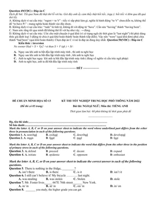 Question 49(VDC) : Đáp án C
Dịch đề bài: Tối qua Nam đã thật thô lỗ với họ. Giờ đây anh ấy cảm thấy thật hối tiếc, (ngụ ý: hối tiếc vì đêm qua đã quá
thô lỗ).
A. Không dịch vì sai cấu trúc: “regret + to V” - tiếc vì sắp phải làm gì, nghĩa là hành động “to V” chưa diễn ra, không thể
để “to have P2” - mang nghĩa hoàn thành vào đây được.
B. Không dịch vì sai cấu trúc: “rude” là tính từ, không đi với động từ “have”. Cần sửa “having” thành “having been”.
C. Nam ước rằng tối qua mình đã không thô lỗ với họ như vây. → đúng.
D. Không dịch vì sai cấu trúc: Ước cho một chuyện ở quá khứ (vì có trạng ngữ chỉ thời gian là “last night”) thì phải dùng
thức giả định loại 3 (động từ chia ở quá khứ hoàn thành/ hoàn thành tiếp diễn). Vậy nên “were” (quá khứ đơn) phải chia
thành “had been” (quá khứ hoàn thành). Chọn đáp án C vì nó là đáp án đúng duy nhất. Question 50(VDC) : Đáp án C
Kiến thức : inversion
No sooner Had + S + Vp2 +st than S + V (qk ) + St
A. Ngay sau khi anh ta bắt đầu lập trình máy tính , thi anh ta nghỉ học
B. Ngay sau khi anh ta bắt đầu lập trình máy tính , khi anh ta nghỉ học
C. Anh ta nghỉ học ngay khi anh ta bắt đầu lập trình máy tính ( đúng về nghĩa và cấu trúc ngữ pháp)
D. Anh ta nghỉ học, anh ta đã bắt đầu lập trình máy tính
-------------------- HẾT -----------------
ĐỀ CHUẨN MINH HỌA SỐ 13
(Đề thi có 05 trang)
KỲ THI TỐT NGHIỆP TRUNG HỌC PHỔ THÔNG NĂM 2022
Bài thi: NGOẠI NGỮ; Môn thi: TIẾNG ANH
Thời gian làm bài: 60 phút không kể thời gian phát đề
--------------------------
Họ, tên thí sinh:…………………………………………………………………………
Số báo danh:....................................................................................................................
Mark the letter A, B, C or D on your answer sheet to indicate the word whose underlined part differs from the other
three in pronunciation in each of the following questions.
Question 1. A. searched B. cooked C. described D. developed
Question 2. A. moon B. food C. pool D. foot
Mark the letter A, B, C or D on your answer sheet to indicate the word that differs from the other three in the position
of primary stress in each of the following questions.
Question 3. A. defend B. preceed C. decent D. expand
Question 4. A. initiate B. epidemic C. opponent D. enthusiast
Mark the letter A, B, C, or D on your answer sheet to indicate the correct answer to each of the following
questions.
Question 5. There is nothing in the fridge, ________?
A. isn’t there B. is there C. is it D. isn’t it
Question 6. I still can’t believe it! My bicycle ……….. last night.
A. was stealing B. was stolen C. Stolen D. stole
Question 7. Mr. Foster lives_____ 667E 76th street______ New York.
A. in/ in B. at/ in C. on/ in D. in/ on
Question 8. _______ you study, the higher grade you can get.
 