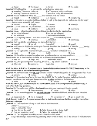 A. Harder B. The harder C. Harder D. The harder
Question 9. Paul bought a ____ as a present for his brother two weeks ago.
A. a modern Vietnamese racing car B. a Vietnamese modern racing car
C. a racing Vietnamese modern car D. a modern racing Vietnamese car
Question 10. She hurt herself while she _____ hide-and-seek with her friends
A. played B. had played C. is playing D. was playing
Question 11. In order to access the building, she had to walk in the street with her walker and risk her safety
............ there were no accessible curb ramps.
A. because B. despite C. however D. although
Question 12. I will come and see you before I……..for America.
A. leave B. will leave C. have left D. shall leave
Question 13. As __ about this change of schedule earlier, I arrived at the meeting late.
A. not being informed B. not having informed
C. not informed D. had not been informed
Question 14. As a young actress, Linda tried to resist the ____to move to Hollywood.
A. tempt B. tempting C. temptation D. temptingly
Question 15. I was late for work because my alarm clock did not _______ .
A. turn off B. put off C. send off D. go off
Question 16. Kerry was delighted with her gifts from the Rotarians and thanked all of them for _____her day.
A. making B. taking C. giving D. having
Question 17. The sight of his pale face brought ________ to me how ill he really was.
A. place B. house C. life D. home
Question 18. One of the country's legendary tenor saxophone players, his name might not ___________for
those who are not in tune with Jazz in India, but he deserves to be remembered.
A. hit it off B. ring a bell C. hand in his notice D. fit the bill
Question 19. After graduating from university, I want to … my father's footsteps.
A. follow in B. succeed in C. go after D. keep up
Mark the letter A, B, C, or D on your answer sheet to indicate the word(s) CLOSEST in meaning to the
underlined word(s) in each of the following questions.
Question 20: All the students were all ears when the teacher started talking about the changes in the next exam.
A. attentive B. restless C. silent D. smiling
Question 21: Recognised as a World Heritage Site in 1983, the Taj Mahal Complex, including the tomb,
mosque, guest house, and main gate, has preserved the original qualities of the buildings.
A. initial B. ancient C. unique D. perfect
Mark the letter A, B, C or D to indicate the word(s) OPPOSITE in meaning to the underlined word(s) in
each of the following questions.
Question 22: Unemployment will be a dominant issue at the next meeting of the city council.
A. clever B. time-consuming C. vague D. minor
Question 23: She was unhappy that she lost contact with a lot of her old friends when she went abroad to
study.
A. made room for B. put in charge of C. lost control of D. got in touch with
Mark the letter A, B, C, or D on your answer sheet to indicate the sentence that best completes each of the
following exchanges
Question 24: Two friends are talking to each other at a class reunion.
Jimmy: “___________”
Jack: "I work at the bank."
A. How do you do, Jack? B. What do you do for a living Jack?
C. How are you doing, Jack? D. Where did you work, Jack?
Question 25: Two neighbors are talking to each other about their work.
Sanji: "I'm taking a break from my gardening. There seems to be no end to the amount of work I have to
do."
 